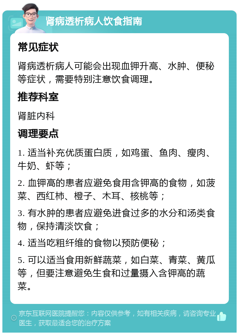 肾病透析病人饮食指南 常见症状 肾病透析病人可能会出现血钾升高、水肿、便秘等症状，需要特别注意饮食调理。 推荐科室 肾脏内科 调理要点 1. 适当补充优质蛋白质，如鸡蛋、鱼肉、瘦肉、牛奶、虾等； 2. 血钾高的患者应避免食用含钾高的食物，如菠菜、西红柿、橙子、木耳、核桃等； 3. 有水肿的患者应避免进食过多的水分和汤类食物，保持清淡饮食； 4. 适当吃粗纤维的食物以预防便秘； 5. 可以适当食用新鲜蔬菜，如白菜、青菜、黄瓜等，但要注意避免生食和过量摄入含钾高的蔬菜。