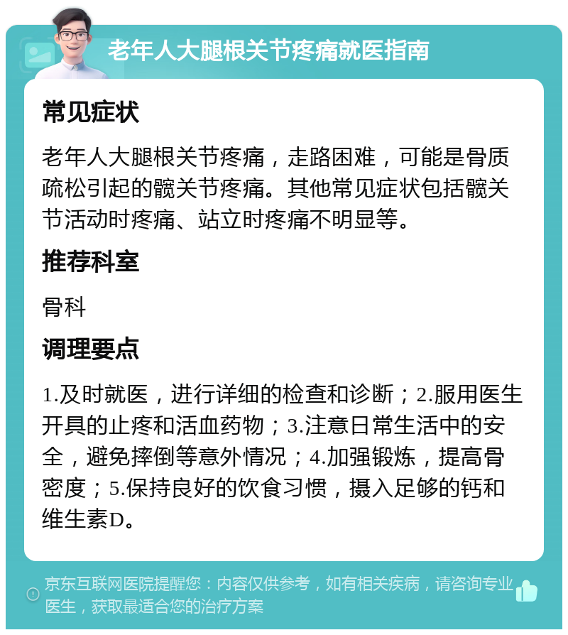 老年人大腿根关节疼痛就医指南 常见症状 老年人大腿根关节疼痛，走路困难，可能是骨质疏松引起的髋关节疼痛。其他常见症状包括髋关节活动时疼痛、站立时疼痛不明显等。 推荐科室 骨科 调理要点 1.及时就医，进行详细的检查和诊断；2.服用医生开具的止疼和活血药物；3.注意日常生活中的安全，避免摔倒等意外情况；4.加强锻炼，提高骨密度；5.保持良好的饮食习惯，摄入足够的钙和维生素D。