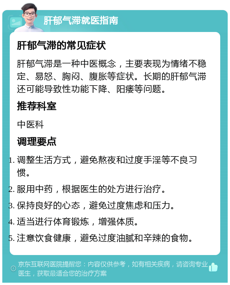 肝郁气滞就医指南 肝郁气滞的常见症状 肝郁气滞是一种中医概念，主要表现为情绪不稳定、易怒、胸闷、腹胀等症状。长期的肝郁气滞还可能导致性功能下降、阳痿等问题。 推荐科室 中医科 调理要点 调整生活方式，避免熬夜和过度手淫等不良习惯。 服用中药，根据医生的处方进行治疗。 保持良好的心态，避免过度焦虑和压力。 适当进行体育锻炼，增强体质。 注意饮食健康，避免过度油腻和辛辣的食物。