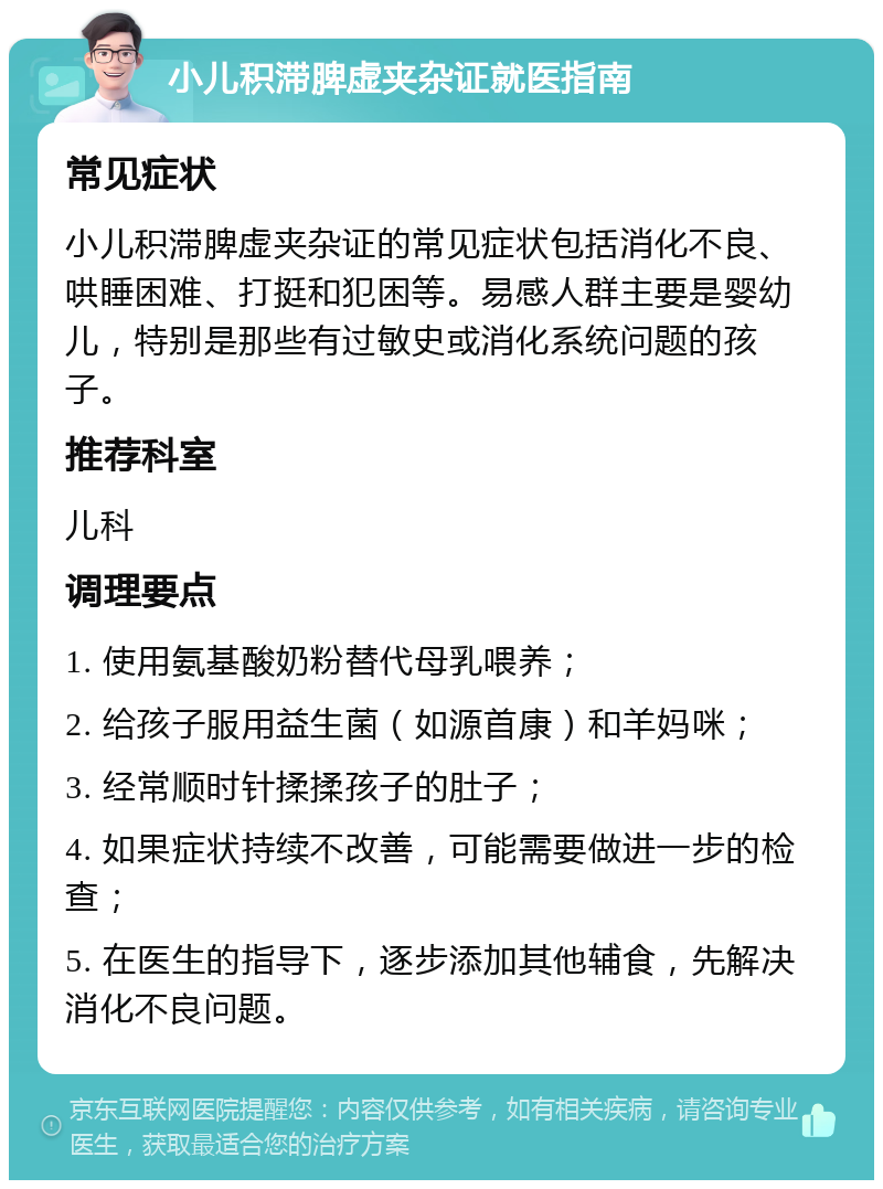 小儿积滞脾虚夹杂证就医指南 常见症状 小儿积滞脾虚夹杂证的常见症状包括消化不良、哄睡困难、打挺和犯困等。易感人群主要是婴幼儿，特别是那些有过敏史或消化系统问题的孩子。 推荐科室 儿科 调理要点 1. 使用氨基酸奶粉替代母乳喂养； 2. 给孩子服用益生菌（如源首康）和羊妈咪； 3. 经常顺时针揉揉孩子的肚子； 4. 如果症状持续不改善，可能需要做进一步的检查； 5. 在医生的指导下，逐步添加其他辅食，先解决消化不良问题。