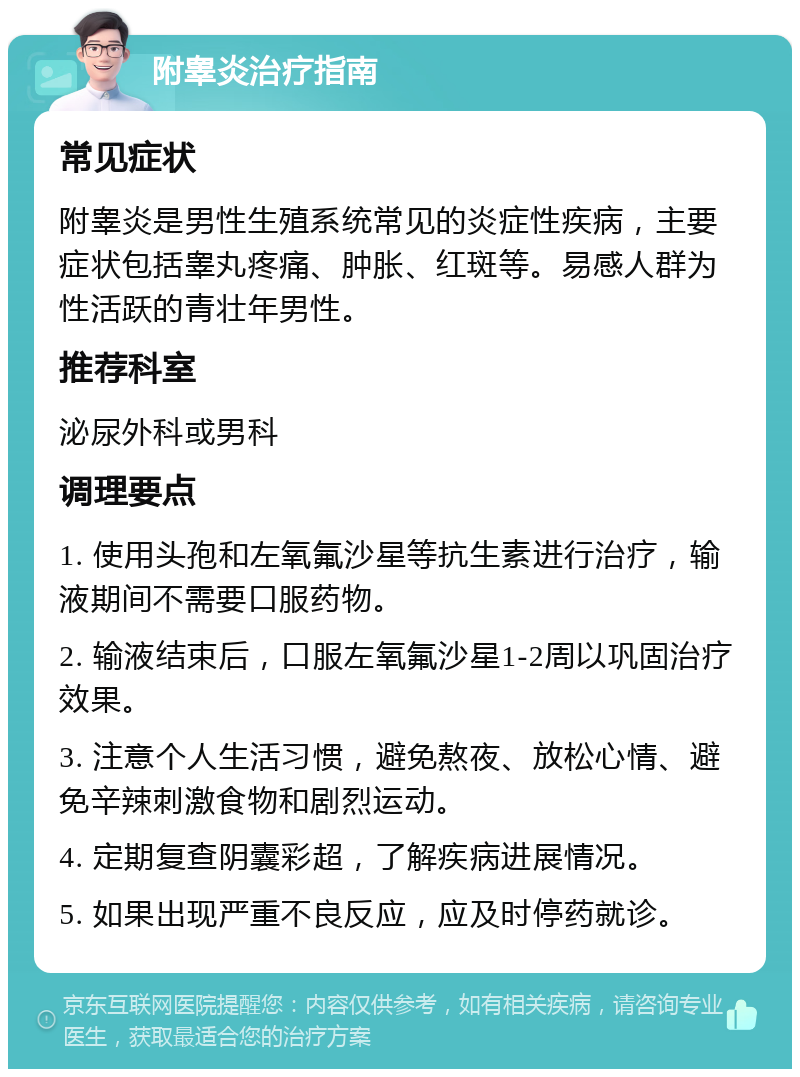 附睾炎治疗指南 常见症状 附睾炎是男性生殖系统常见的炎症性疾病，主要症状包括睾丸疼痛、肿胀、红斑等。易感人群为性活跃的青壮年男性。 推荐科室 泌尿外科或男科 调理要点 1. 使用头孢和左氧氟沙星等抗生素进行治疗，输液期间不需要口服药物。 2. 输液结束后，口服左氧氟沙星1-2周以巩固治疗效果。 3. 注意个人生活习惯，避免熬夜、放松心情、避免辛辣刺激食物和剧烈运动。 4. 定期复查阴囊彩超，了解疾病进展情况。 5. 如果出现严重不良反应，应及时停药就诊。