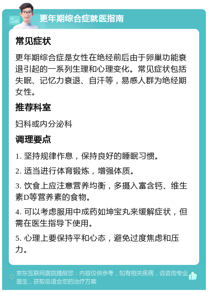 更年期综合症就医指南 常见症状 更年期综合症是女性在绝经前后由于卵巢功能衰退引起的一系列生理和心理变化。常见症状包括失眠、记忆力衰退、自汗等，易感人群为绝经期女性。 推荐科室 妇科或内分泌科 调理要点 1. 坚持规律作息，保持良好的睡眠习惯。 2. 适当进行体育锻炼，增强体质。 3. 饮食上应注意营养均衡，多摄入富含钙、维生素D等营养素的食物。 4. 可以考虑服用中成药如坤宝丸来缓解症状，但需在医生指导下使用。 5. 心理上要保持平和心态，避免过度焦虑和压力。