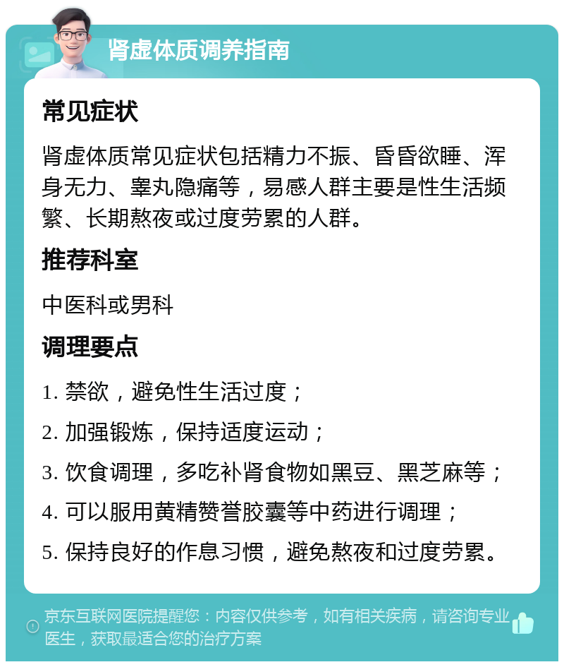 肾虚体质调养指南 常见症状 肾虚体质常见症状包括精力不振、昏昏欲睡、浑身无力、睾丸隐痛等，易感人群主要是性生活频繁、长期熬夜或过度劳累的人群。 推荐科室 中医科或男科 调理要点 1. 禁欲，避免性生活过度； 2. 加强锻炼，保持适度运动； 3. 饮食调理，多吃补肾食物如黑豆、黑芝麻等； 4. 可以服用黄精赞誉胶囊等中药进行调理； 5. 保持良好的作息习惯，避免熬夜和过度劳累。