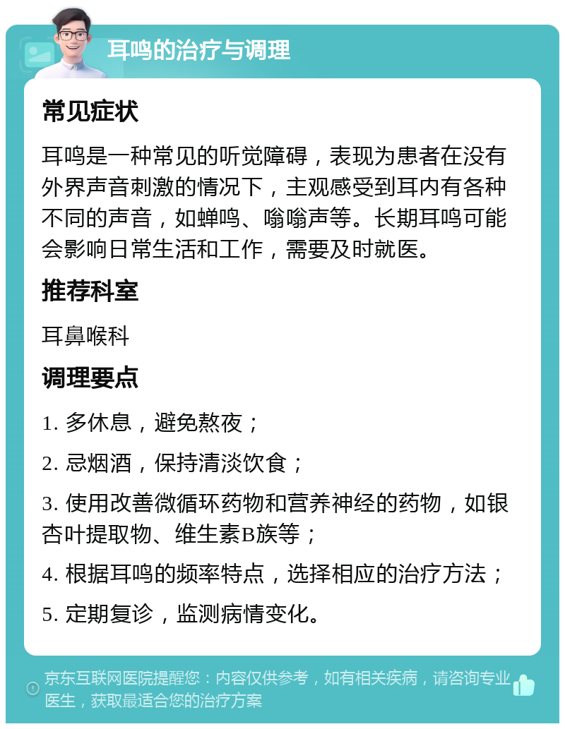 耳鸣的治疗与调理 常见症状 耳鸣是一种常见的听觉障碍，表现为患者在没有外界声音刺激的情况下，主观感受到耳内有各种不同的声音，如蝉鸣、嗡嗡声等。长期耳鸣可能会影响日常生活和工作，需要及时就医。 推荐科室 耳鼻喉科 调理要点 1. 多休息，避免熬夜； 2. 忌烟酒，保持清淡饮食； 3. 使用改善微循环药物和营养神经的药物，如银杏叶提取物、维生素B族等； 4. 根据耳鸣的频率特点，选择相应的治疗方法； 5. 定期复诊，监测病情变化。