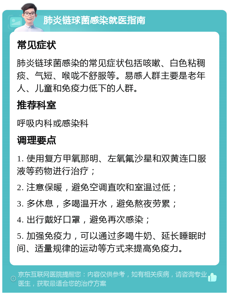 肺炎链球菌感染就医指南 常见症状 肺炎链球菌感染的常见症状包括咳嗽、白色粘稠痰、气短、喉咙不舒服等。易感人群主要是老年人、儿童和免疫力低下的人群。 推荐科室 呼吸内科或感染科 调理要点 1. 使用复方甲氧那明、左氧氟沙星和双黄连口服液等药物进行治疗； 2. 注意保暖，避免空调直吹和室温过低； 3. 多休息，多喝温开水，避免熬夜劳累； 4. 出行戴好口罩，避免再次感染； 5. 加强免疫力，可以通过多喝牛奶、延长睡眠时间、适量规律的运动等方式来提高免疫力。