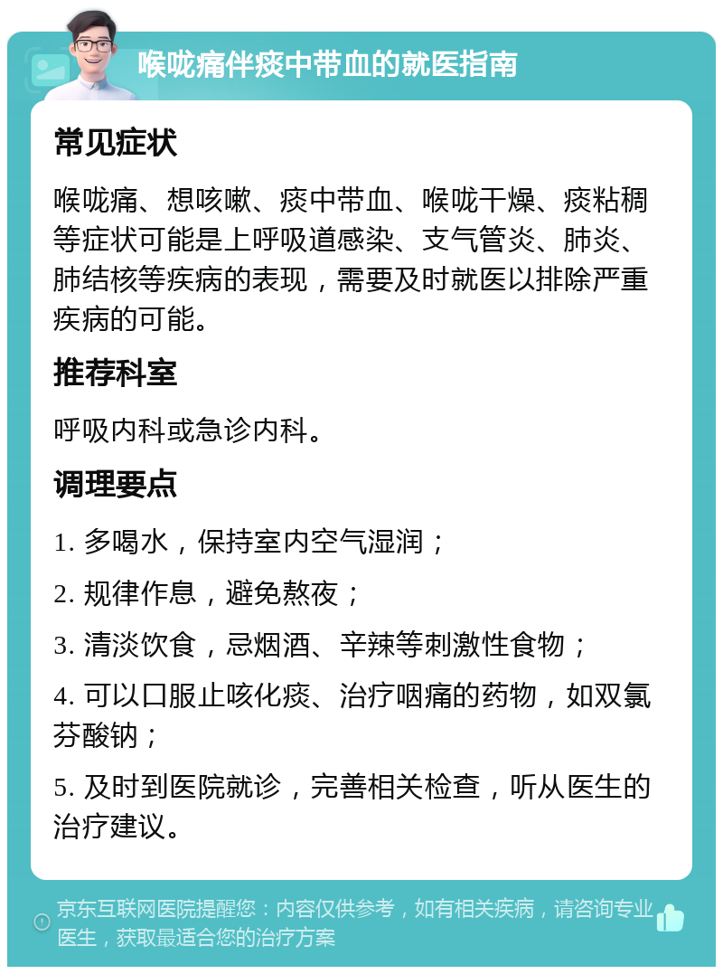 喉咙痛伴痰中带血的就医指南 常见症状 喉咙痛、想咳嗽、痰中带血、喉咙干燥、痰粘稠等症状可能是上呼吸道感染、支气管炎、肺炎、肺结核等疾病的表现，需要及时就医以排除严重疾病的可能。 推荐科室 呼吸内科或急诊内科。 调理要点 1. 多喝水，保持室内空气湿润； 2. 规律作息，避免熬夜； 3. 清淡饮食，忌烟酒、辛辣等刺激性食物； 4. 可以口服止咳化痰、治疗咽痛的药物，如双氯芬酸钠； 5. 及时到医院就诊，完善相关检查，听从医生的治疗建议。