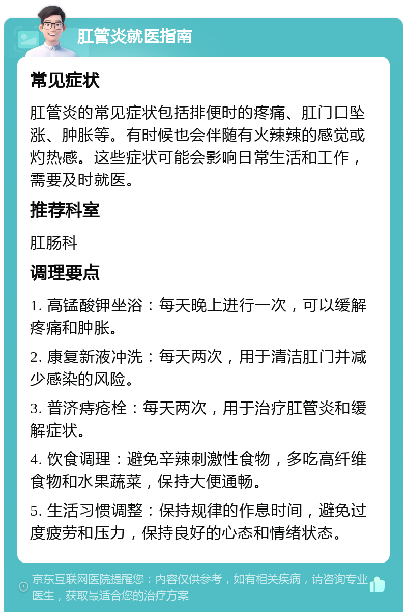 肛管炎就医指南 常见症状 肛管炎的常见症状包括排便时的疼痛、肛门口坠涨、肿胀等。有时候也会伴随有火辣辣的感觉或灼热感。这些症状可能会影响日常生活和工作，需要及时就医。 推荐科室 肛肠科 调理要点 1. 高锰酸钾坐浴：每天晚上进行一次，可以缓解疼痛和肿胀。 2. 康复新液冲洗：每天两次，用于清洁肛门并减少感染的风险。 3. 普济痔疮栓：每天两次，用于治疗肛管炎和缓解症状。 4. 饮食调理：避免辛辣刺激性食物，多吃高纤维食物和水果蔬菜，保持大便通畅。 5. 生活习惯调整：保持规律的作息时间，避免过度疲劳和压力，保持良好的心态和情绪状态。