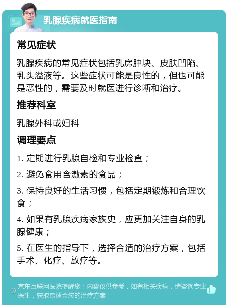 乳腺疾病就医指南 常见症状 乳腺疾病的常见症状包括乳房肿块、皮肤凹陷、乳头溢液等。这些症状可能是良性的，但也可能是恶性的，需要及时就医进行诊断和治疗。 推荐科室 乳腺外科或妇科 调理要点 1. 定期进行乳腺自检和专业检查； 2. 避免食用含激素的食品； 3. 保持良好的生活习惯，包括定期锻炼和合理饮食； 4. 如果有乳腺疾病家族史，应更加关注自身的乳腺健康； 5. 在医生的指导下，选择合适的治疗方案，包括手术、化疗、放疗等。