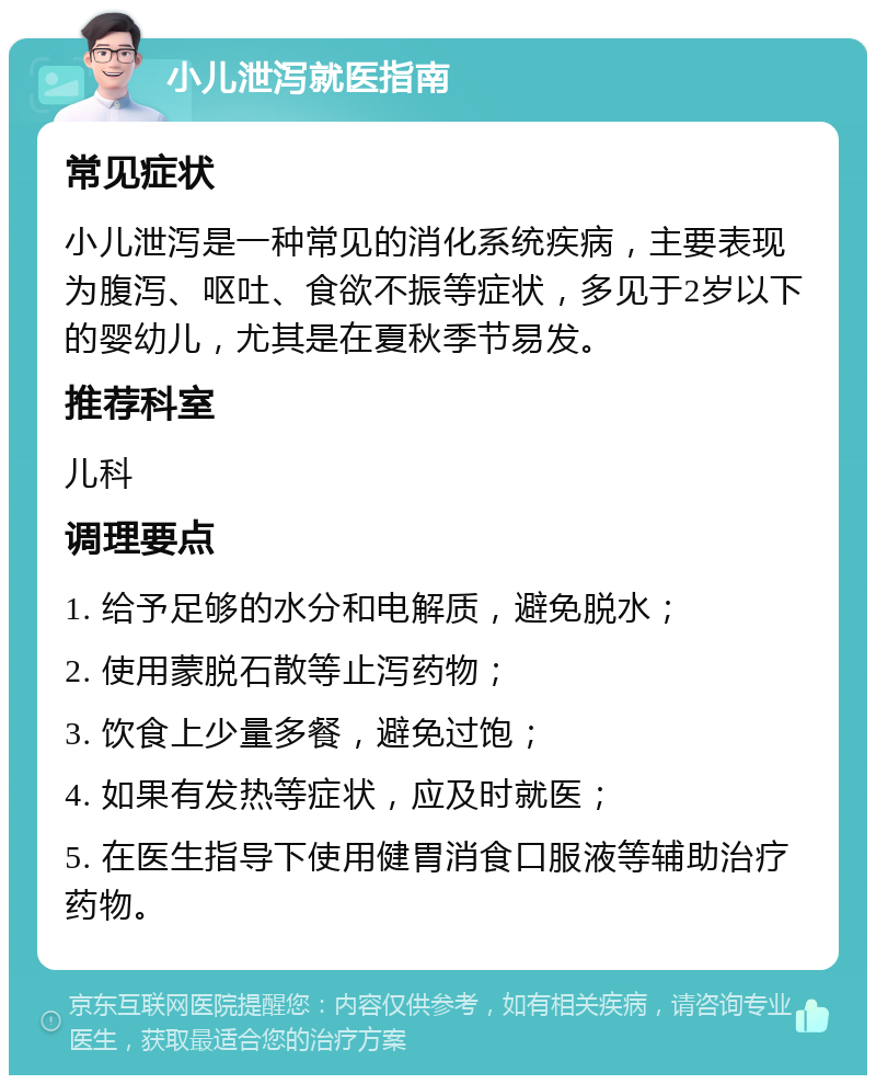 小儿泄泻就医指南 常见症状 小儿泄泻是一种常见的消化系统疾病，主要表现为腹泻、呕吐、食欲不振等症状，多见于2岁以下的婴幼儿，尤其是在夏秋季节易发。 推荐科室 儿科 调理要点 1. 给予足够的水分和电解质，避免脱水； 2. 使用蒙脱石散等止泻药物； 3. 饮食上少量多餐，避免过饱； 4. 如果有发热等症状，应及时就医； 5. 在医生指导下使用健胃消食口服液等辅助治疗药物。