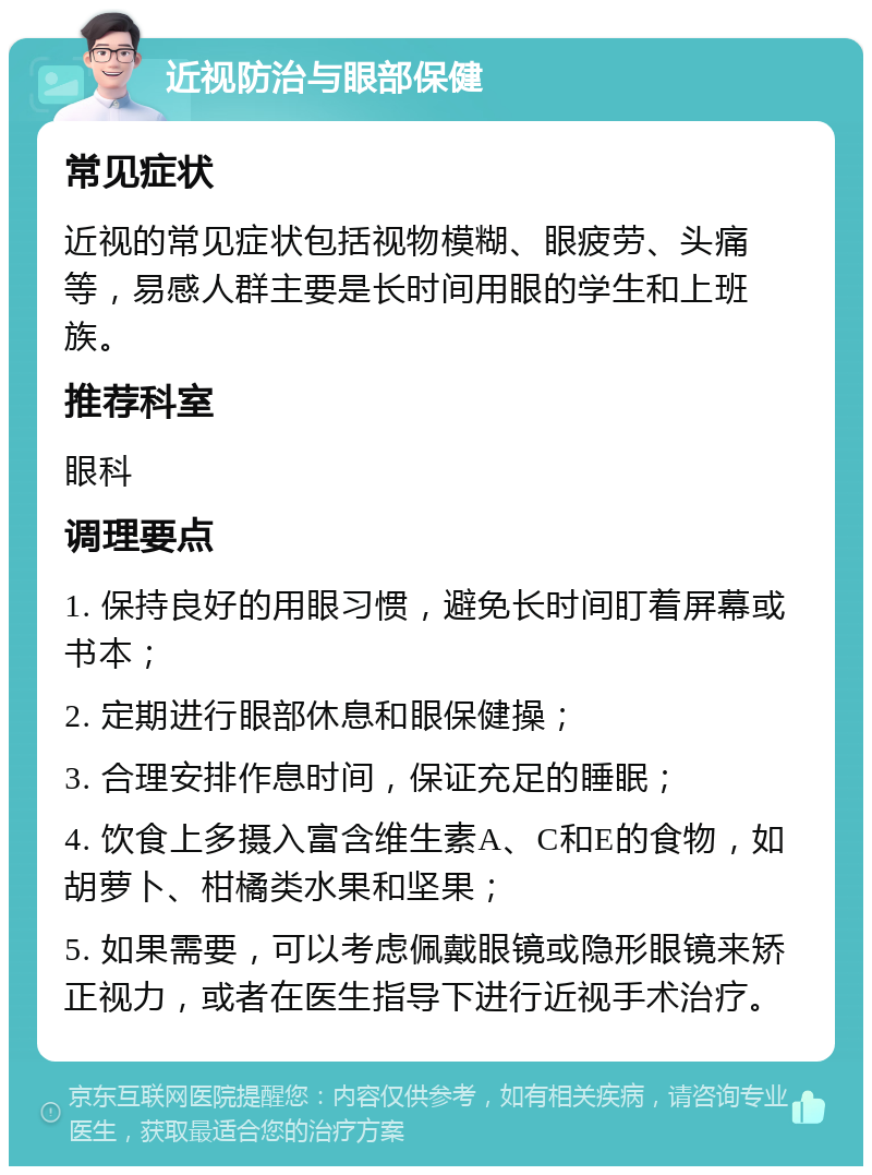 近视防治与眼部保健 常见症状 近视的常见症状包括视物模糊、眼疲劳、头痛等，易感人群主要是长时间用眼的学生和上班族。 推荐科室 眼科 调理要点 1. 保持良好的用眼习惯，避免长时间盯着屏幕或书本； 2. 定期进行眼部休息和眼保健操； 3. 合理安排作息时间，保证充足的睡眠； 4. 饮食上多摄入富含维生素A、C和E的食物，如胡萝卜、柑橘类水果和坚果； 5. 如果需要，可以考虑佩戴眼镜或隐形眼镜来矫正视力，或者在医生指导下进行近视手术治疗。