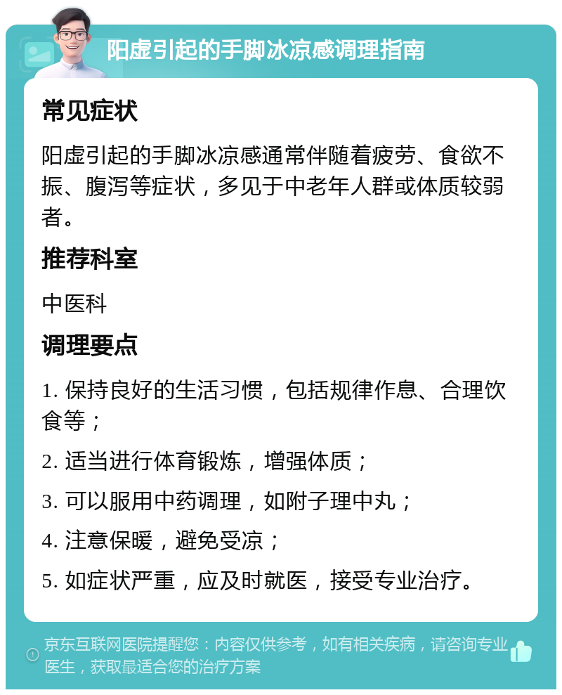 阳虚引起的手脚冰凉感调理指南 常见症状 阳虚引起的手脚冰凉感通常伴随着疲劳、食欲不振、腹泻等症状，多见于中老年人群或体质较弱者。 推荐科室 中医科 调理要点 1. 保持良好的生活习惯，包括规律作息、合理饮食等； 2. 适当进行体育锻炼，增强体质； 3. 可以服用中药调理，如附子理中丸； 4. 注意保暖，避免受凉； 5. 如症状严重，应及时就医，接受专业治疗。