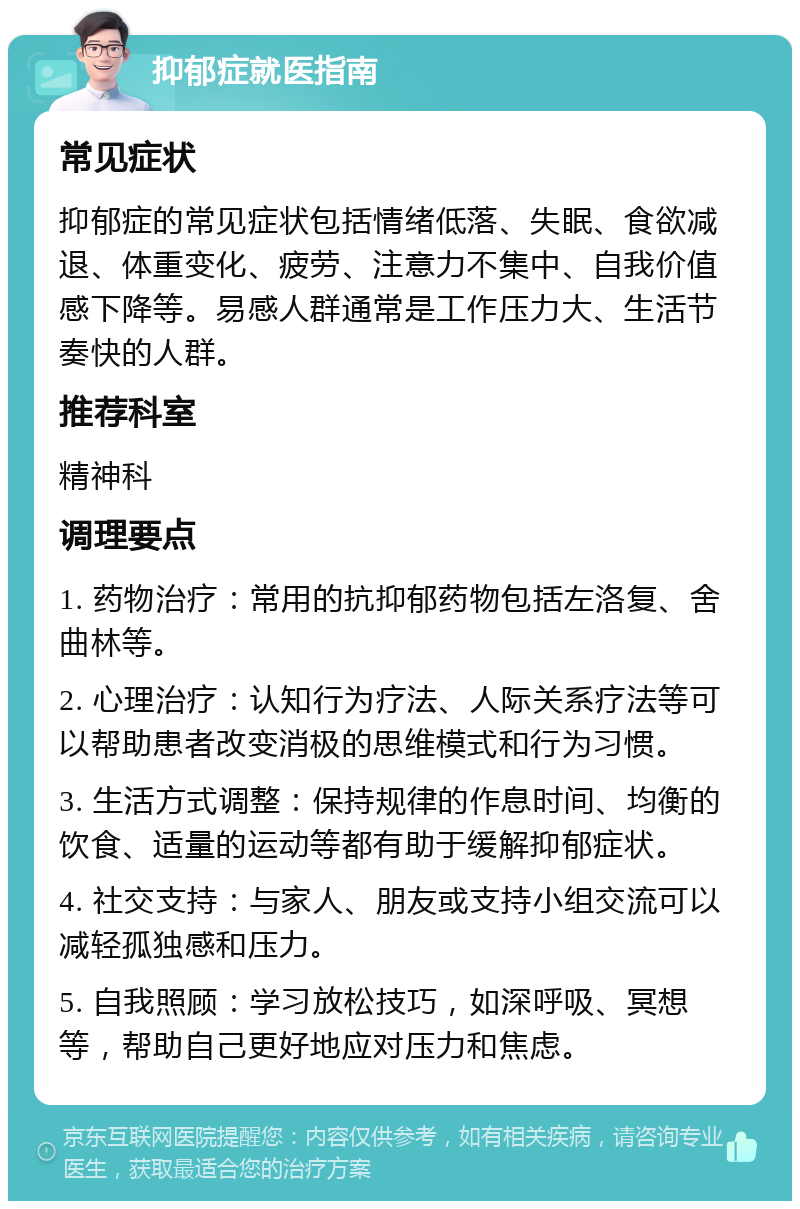 抑郁症就医指南 常见症状 抑郁症的常见症状包括情绪低落、失眠、食欲减退、体重变化、疲劳、注意力不集中、自我价值感下降等。易感人群通常是工作压力大、生活节奏快的人群。 推荐科室 精神科 调理要点 1. 药物治疗：常用的抗抑郁药物包括左洛复、舍曲林等。 2. 心理治疗：认知行为疗法、人际关系疗法等可以帮助患者改变消极的思维模式和行为习惯。 3. 生活方式调整：保持规律的作息时间、均衡的饮食、适量的运动等都有助于缓解抑郁症状。 4. 社交支持：与家人、朋友或支持小组交流可以减轻孤独感和压力。 5. 自我照顾：学习放松技巧，如深呼吸、冥想等，帮助自己更好地应对压力和焦虑。