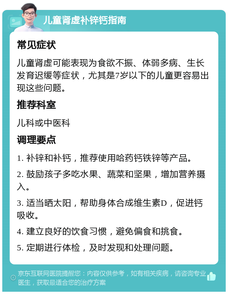 儿童肾虚补锌钙指南 常见症状 儿童肾虚可能表现为食欲不振、体弱多病、生长发育迟缓等症状，尤其是7岁以下的儿童更容易出现这些问题。 推荐科室 儿科或中医科 调理要点 1. 补锌和补钙，推荐使用哈药钙铁锌等产品。 2. 鼓励孩子多吃水果、蔬菜和坚果，增加营养摄入。 3. 适当晒太阳，帮助身体合成维生素D，促进钙吸收。 4. 建立良好的饮食习惯，避免偏食和挑食。 5. 定期进行体检，及时发现和处理问题。