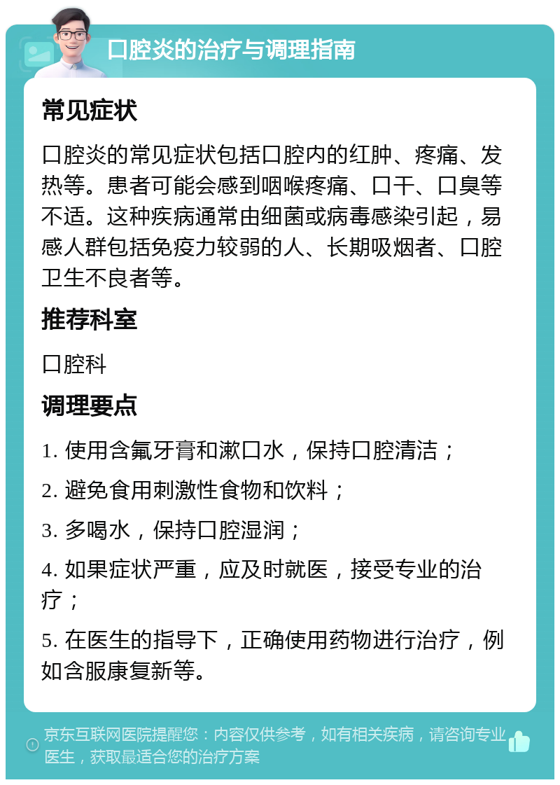 口腔炎的治疗与调理指南 常见症状 口腔炎的常见症状包括口腔内的红肿、疼痛、发热等。患者可能会感到咽喉疼痛、口干、口臭等不适。这种疾病通常由细菌或病毒感染引起，易感人群包括免疫力较弱的人、长期吸烟者、口腔卫生不良者等。 推荐科室 口腔科 调理要点 1. 使用含氟牙膏和漱口水，保持口腔清洁； 2. 避免食用刺激性食物和饮料； 3. 多喝水，保持口腔湿润； 4. 如果症状严重，应及时就医，接受专业的治疗； 5. 在医生的指导下，正确使用药物进行治疗，例如含服康复新等。