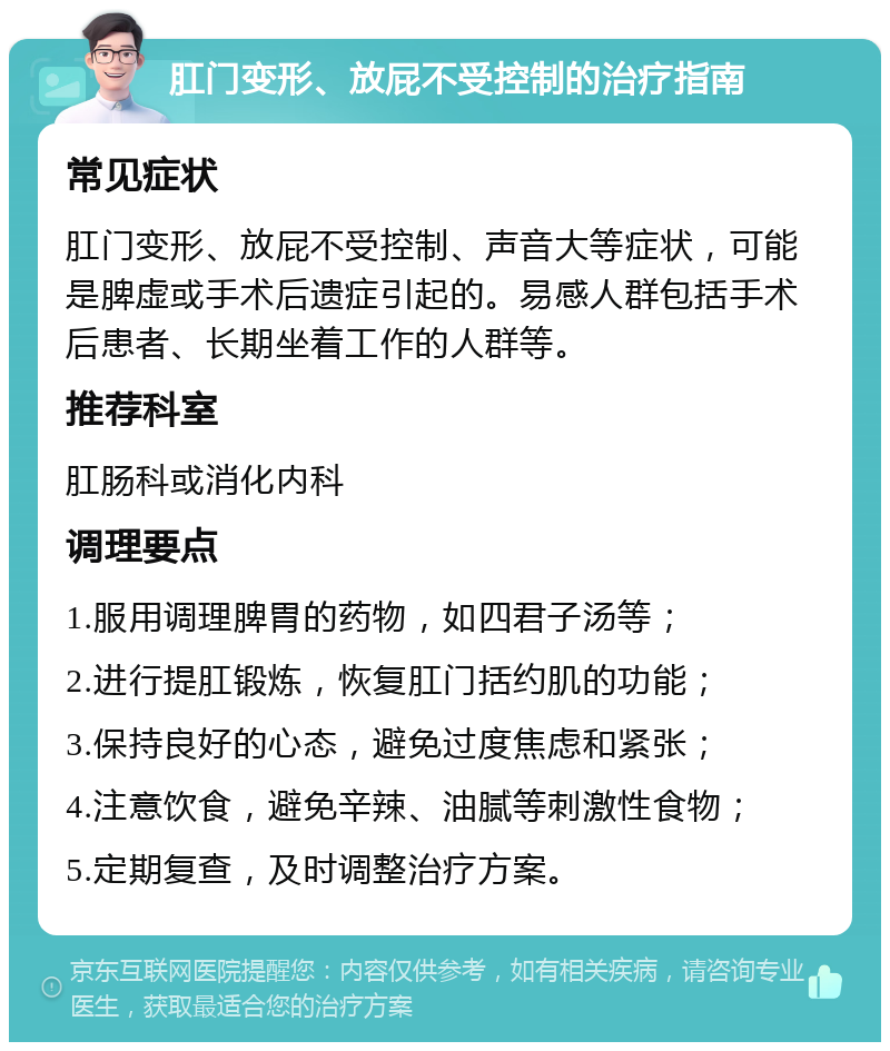 肛门变形、放屁不受控制的治疗指南 常见症状 肛门变形、放屁不受控制、声音大等症状，可能是脾虚或手术后遗症引起的。易感人群包括手术后患者、长期坐着工作的人群等。 推荐科室 肛肠科或消化内科 调理要点 1.服用调理脾胃的药物，如四君子汤等； 2.进行提肛锻炼，恢复肛门括约肌的功能； 3.保持良好的心态，避免过度焦虑和紧张； 4.注意饮食，避免辛辣、油腻等刺激性食物； 5.定期复查，及时调整治疗方案。