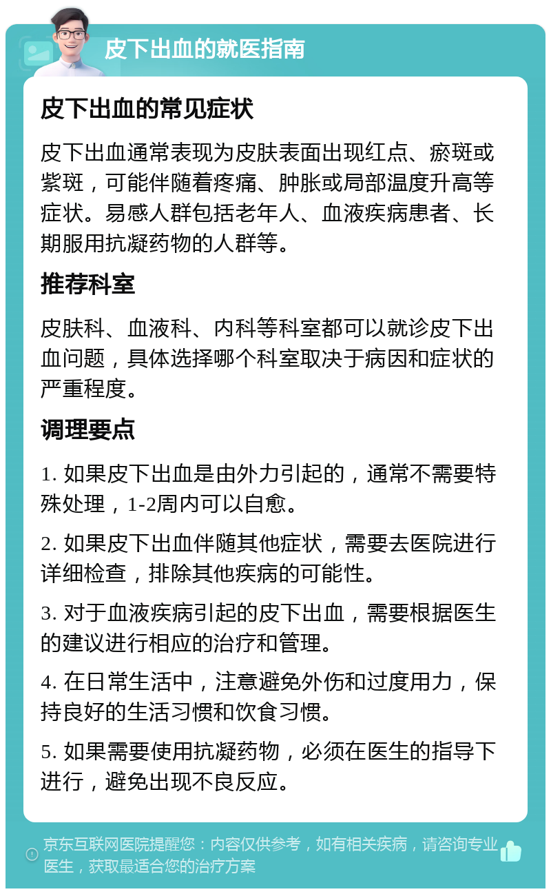 皮下出血的就医指南 皮下出血的常见症状 皮下出血通常表现为皮肤表面出现红点、瘀斑或紫斑，可能伴随着疼痛、肿胀或局部温度升高等症状。易感人群包括老年人、血液疾病患者、长期服用抗凝药物的人群等。 推荐科室 皮肤科、血液科、内科等科室都可以就诊皮下出血问题，具体选择哪个科室取决于病因和症状的严重程度。 调理要点 1. 如果皮下出血是由外力引起的，通常不需要特殊处理，1-2周内可以自愈。 2. 如果皮下出血伴随其他症状，需要去医院进行详细检查，排除其他疾病的可能性。 3. 对于血液疾病引起的皮下出血，需要根据医生的建议进行相应的治疗和管理。 4. 在日常生活中，注意避免外伤和过度用力，保持良好的生活习惯和饮食习惯。 5. 如果需要使用抗凝药物，必须在医生的指导下进行，避免出现不良反应。