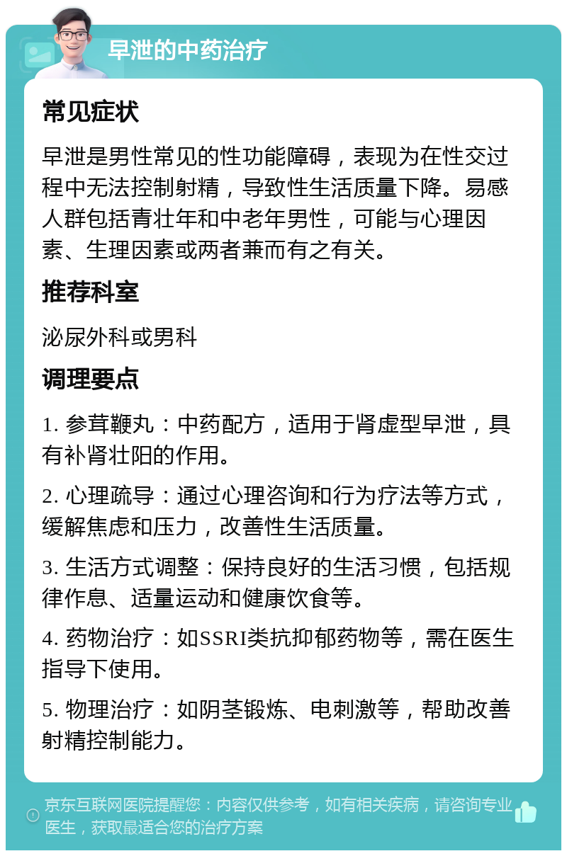 早泄的中药治疗 常见症状 早泄是男性常见的性功能障碍，表现为在性交过程中无法控制射精，导致性生活质量下降。易感人群包括青壮年和中老年男性，可能与心理因素、生理因素或两者兼而有之有关。 推荐科室 泌尿外科或男科 调理要点 1. 参茸鞭丸：中药配方，适用于肾虚型早泄，具有补肾壮阳的作用。 2. 心理疏导：通过心理咨询和行为疗法等方式，缓解焦虑和压力，改善性生活质量。 3. 生活方式调整：保持良好的生活习惯，包括规律作息、适量运动和健康饮食等。 4. 药物治疗：如SSRI类抗抑郁药物等，需在医生指导下使用。 5. 物理治疗：如阴茎锻炼、电刺激等，帮助改善射精控制能力。