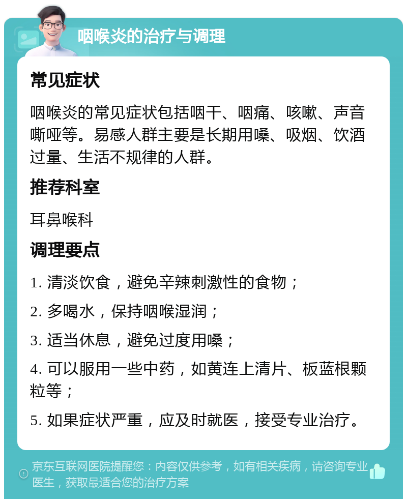 咽喉炎的治疗与调理 常见症状 咽喉炎的常见症状包括咽干、咽痛、咳嗽、声音嘶哑等。易感人群主要是长期用嗓、吸烟、饮酒过量、生活不规律的人群。 推荐科室 耳鼻喉科 调理要点 1. 清淡饮食，避免辛辣刺激性的食物； 2. 多喝水，保持咽喉湿润； 3. 适当休息，避免过度用嗓； 4. 可以服用一些中药，如黄连上清片、板蓝根颗粒等； 5. 如果症状严重，应及时就医，接受专业治疗。