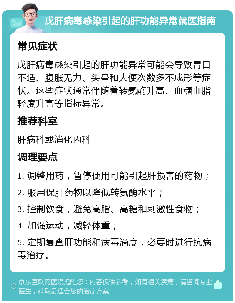 戊肝病毒感染引起的肝功能异常就医指南 常见症状 戊肝病毒感染引起的肝功能异常可能会导致胃口不适、腹胀无力、头晕和大便次数多不成形等症状。这些症状通常伴随着转氨酶升高、血糖血脂轻度升高等指标异常。 推荐科室 肝病科或消化内科 调理要点 1. 调整用药，暂停使用可能引起肝损害的药物； 2. 服用保肝药物以降低转氨酶水平； 3. 控制饮食，避免高脂、高糖和刺激性食物； 4. 加强运动，减轻体重； 5. 定期复查肝功能和病毒滴度，必要时进行抗病毒治疗。