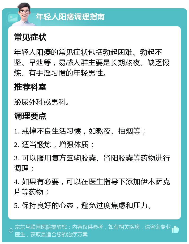 年轻人阳痿调理指南 常见症状 年轻人阳痿的常见症状包括勃起困难、勃起不坚、早泄等，易感人群主要是长期熬夜、缺乏锻炼、有手淫习惯的年轻男性。 推荐科室 泌尿外科或男科。 调理要点 1. 戒掉不良生活习惯，如熬夜、抽烟等； 2. 适当锻炼，增强体质； 3. 可以服用复方玄驹胶囊、肾阳胶囊等药物进行调理； 4. 如果有必要，可以在医生指导下添加伊木萨克片等药物； 5. 保持良好的心态，避免过度焦虑和压力。