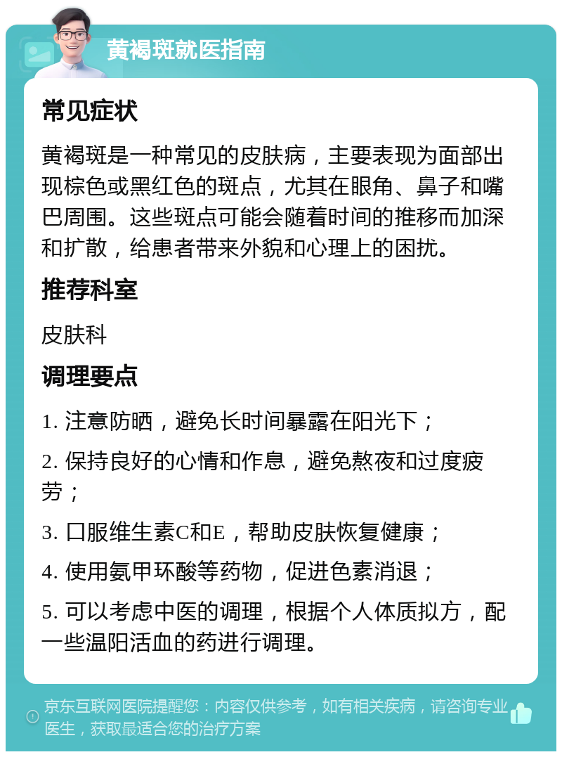 黄褐斑就医指南 常见症状 黄褐斑是一种常见的皮肤病，主要表现为面部出现棕色或黑红色的斑点，尤其在眼角、鼻子和嘴巴周围。这些斑点可能会随着时间的推移而加深和扩散，给患者带来外貌和心理上的困扰。 推荐科室 皮肤科 调理要点 1. 注意防晒，避免长时间暴露在阳光下； 2. 保持良好的心情和作息，避免熬夜和过度疲劳； 3. 口服维生素C和E，帮助皮肤恢复健康； 4. 使用氨甲环酸等药物，促进色素消退； 5. 可以考虑中医的调理，根据个人体质拟方，配一些温阳活血的药进行调理。