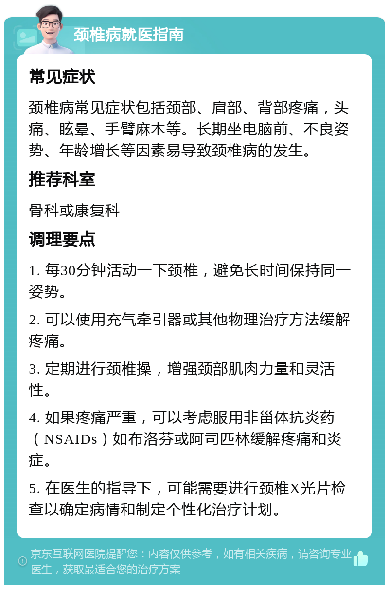 颈椎病就医指南 常见症状 颈椎病常见症状包括颈部、肩部、背部疼痛，头痛、眩晕、手臂麻木等。长期坐电脑前、不良姿势、年龄增长等因素易导致颈椎病的发生。 推荐科室 骨科或康复科 调理要点 1. 每30分钟活动一下颈椎，避免长时间保持同一姿势。 2. 可以使用充气牵引器或其他物理治疗方法缓解疼痛。 3. 定期进行颈椎操，增强颈部肌肉力量和灵活性。 4. 如果疼痛严重，可以考虑服用非甾体抗炎药（NSAIDs）如布洛芬或阿司匹林缓解疼痛和炎症。 5. 在医生的指导下，可能需要进行颈椎X光片检查以确定病情和制定个性化治疗计划。