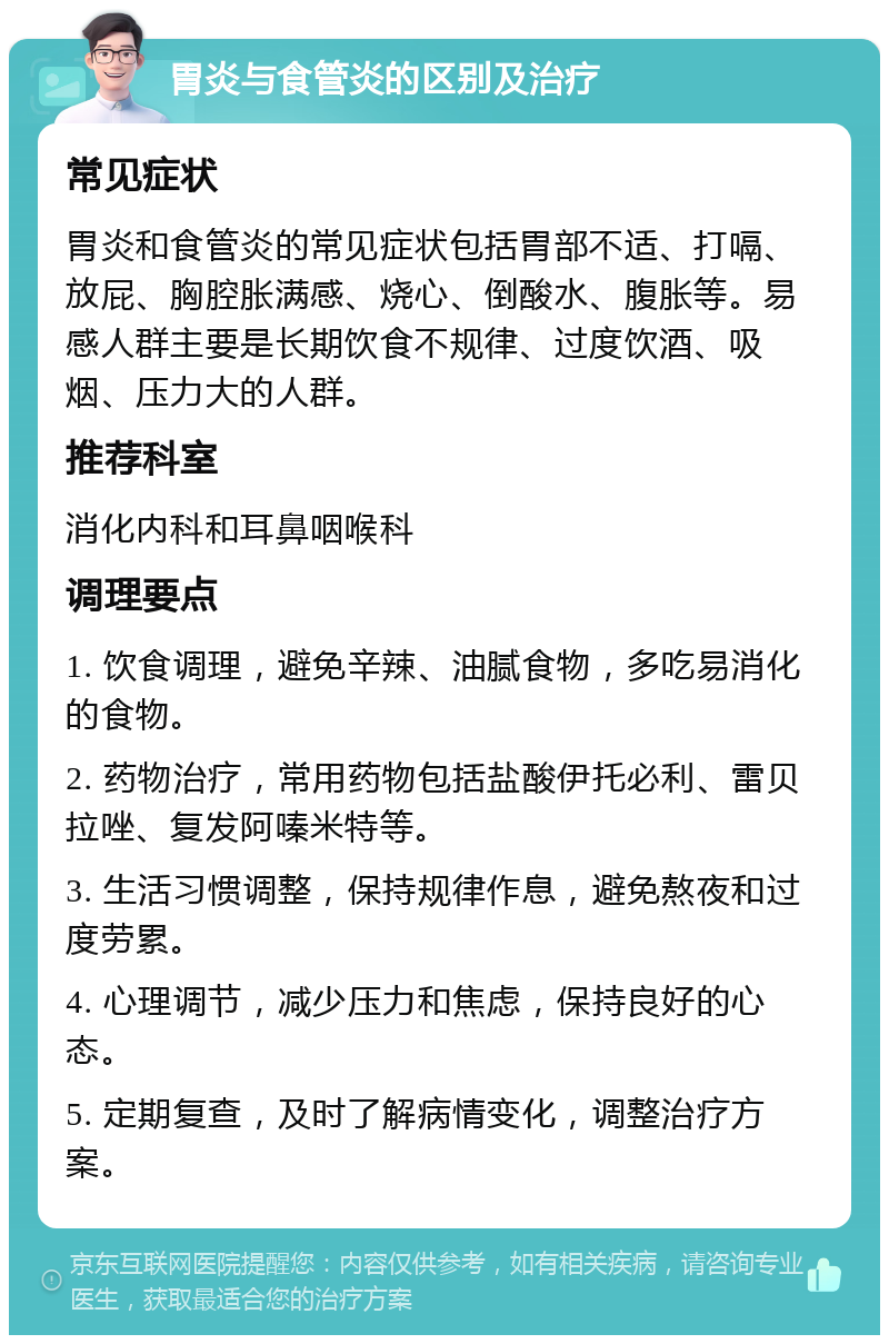 胃炎与食管炎的区别及治疗 常见症状 胃炎和食管炎的常见症状包括胃部不适、打嗝、放屁、胸腔胀满感、烧心、倒酸水、腹胀等。易感人群主要是长期饮食不规律、过度饮酒、吸烟、压力大的人群。 推荐科室 消化内科和耳鼻咽喉科 调理要点 1. 饮食调理，避免辛辣、油腻食物，多吃易消化的食物。 2. 药物治疗，常用药物包括盐酸伊托必利、雷贝拉唑、复发阿嗪米特等。 3. 生活习惯调整，保持规律作息，避免熬夜和过度劳累。 4. 心理调节，减少压力和焦虑，保持良好的心态。 5. 定期复查，及时了解病情变化，调整治疗方案。