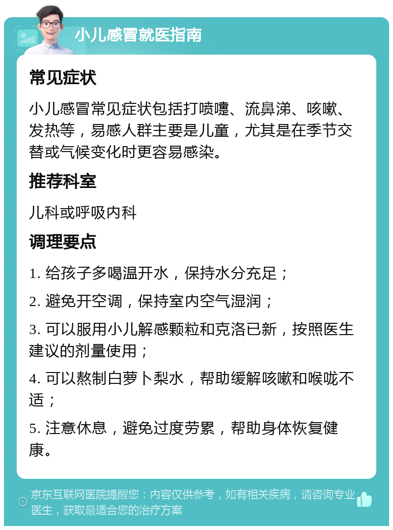 小儿感冒就医指南 常见症状 小儿感冒常见症状包括打喷嚏、流鼻涕、咳嗽、发热等，易感人群主要是儿童，尤其是在季节交替或气候变化时更容易感染。 推荐科室 儿科或呼吸内科 调理要点 1. 给孩子多喝温开水，保持水分充足； 2. 避免开空调，保持室内空气湿润； 3. 可以服用小儿解感颗粒和克洛已新，按照医生建议的剂量使用； 4. 可以熬制白萝卜梨水，帮助缓解咳嗽和喉咙不适； 5. 注意休息，避免过度劳累，帮助身体恢复健康。