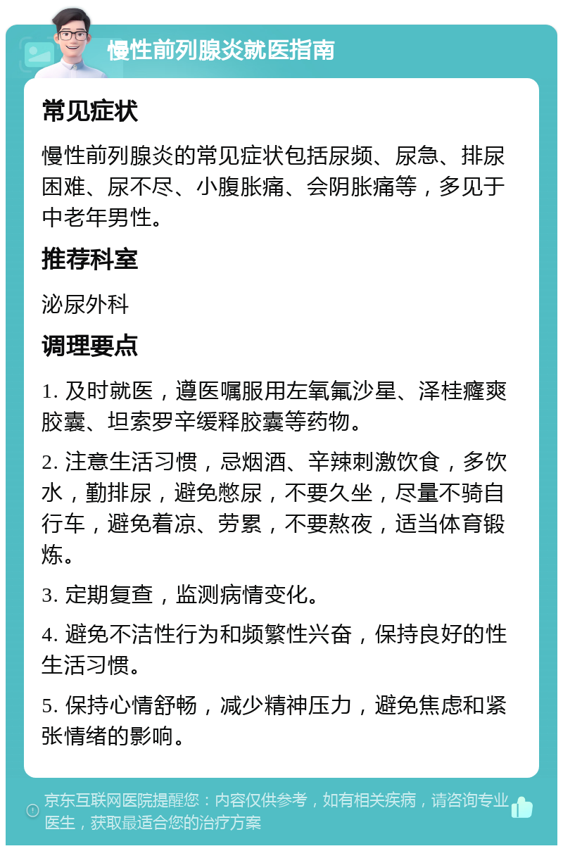 慢性前列腺炎就医指南 常见症状 慢性前列腺炎的常见症状包括尿频、尿急、排尿困难、尿不尽、小腹胀痛、会阴胀痛等，多见于中老年男性。 推荐科室 泌尿外科 调理要点 1. 及时就医，遵医嘱服用左氧氟沙星、泽桂癃爽胶囊、坦索罗辛缓释胶囊等药物。 2. 注意生活习惯，忌烟酒、辛辣刺激饮食，多饮水，勤排尿，避免憋尿，不要久坐，尽量不骑自行车，避免着凉、劳累，不要熬夜，适当体育锻炼。 3. 定期复查，监测病情变化。 4. 避免不洁性行为和频繁性兴奋，保持良好的性生活习惯。 5. 保持心情舒畅，减少精神压力，避免焦虑和紧张情绪的影响。