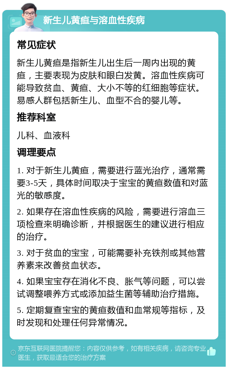 新生儿黄疸与溶血性疾病 常见症状 新生儿黄疸是指新生儿出生后一周内出现的黄疸，主要表现为皮肤和眼白发黄。溶血性疾病可能导致贫血、黄疸、大小不等的红细胞等症状。易感人群包括新生儿、血型不合的婴儿等。 推荐科室 儿科、血液科 调理要点 1. 对于新生儿黄疸，需要进行蓝光治疗，通常需要3-5天，具体时间取决于宝宝的黄疸数值和对蓝光的敏感度。 2. 如果存在溶血性疾病的风险，需要进行溶血三项检查来明确诊断，并根据医生的建议进行相应的治疗。 3. 对于贫血的宝宝，可能需要补充铁剂或其他营养素来改善贫血状态。 4. 如果宝宝存在消化不良、胀气等问题，可以尝试调整喂养方式或添加益生菌等辅助治疗措施。 5. 定期复查宝宝的黄疸数值和血常规等指标，及时发现和处理任何异常情况。