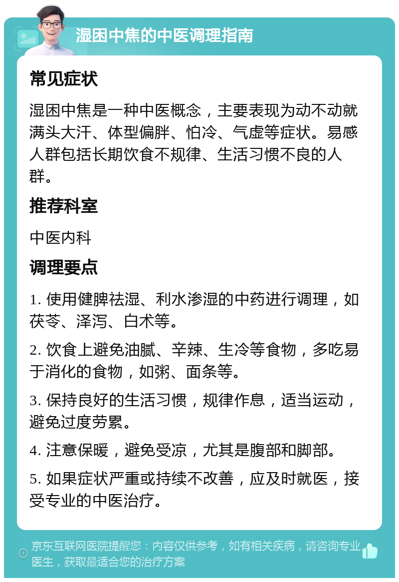 湿困中焦的中医调理指南 常见症状 湿困中焦是一种中医概念，主要表现为动不动就满头大汗、体型偏胖、怕冷、气虚等症状。易感人群包括长期饮食不规律、生活习惯不良的人群。 推荐科室 中医内科 调理要点 1. 使用健脾祛湿、利水渗湿的中药进行调理，如茯苓、泽泻、白术等。 2. 饮食上避免油腻、辛辣、生冷等食物，多吃易于消化的食物，如粥、面条等。 3. 保持良好的生活习惯，规律作息，适当运动，避免过度劳累。 4. 注意保暖，避免受凉，尤其是腹部和脚部。 5. 如果症状严重或持续不改善，应及时就医，接受专业的中医治疗。