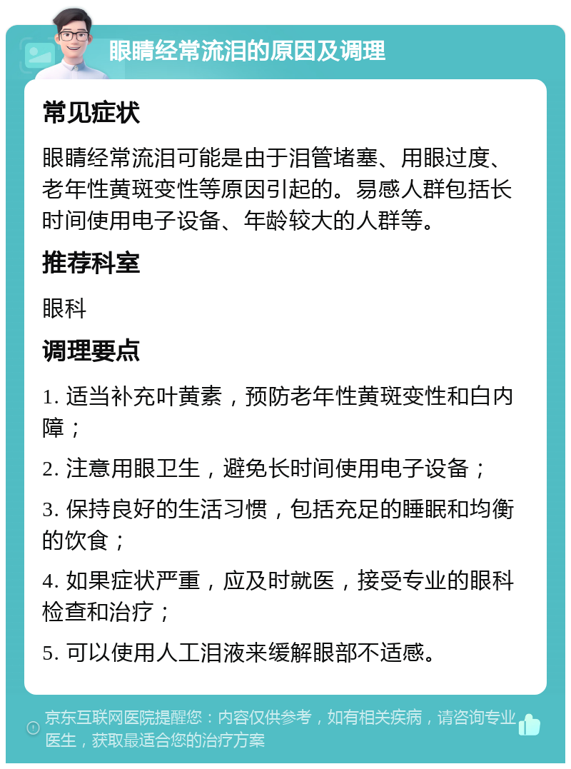 眼睛经常流泪的原因及调理 常见症状 眼睛经常流泪可能是由于泪管堵塞、用眼过度、老年性黄斑变性等原因引起的。易感人群包括长时间使用电子设备、年龄较大的人群等。 推荐科室 眼科 调理要点 1. 适当补充叶黄素，预防老年性黄斑变性和白内障； 2. 注意用眼卫生，避免长时间使用电子设备； 3. 保持良好的生活习惯，包括充足的睡眠和均衡的饮食； 4. 如果症状严重，应及时就医，接受专业的眼科检查和治疗； 5. 可以使用人工泪液来缓解眼部不适感。