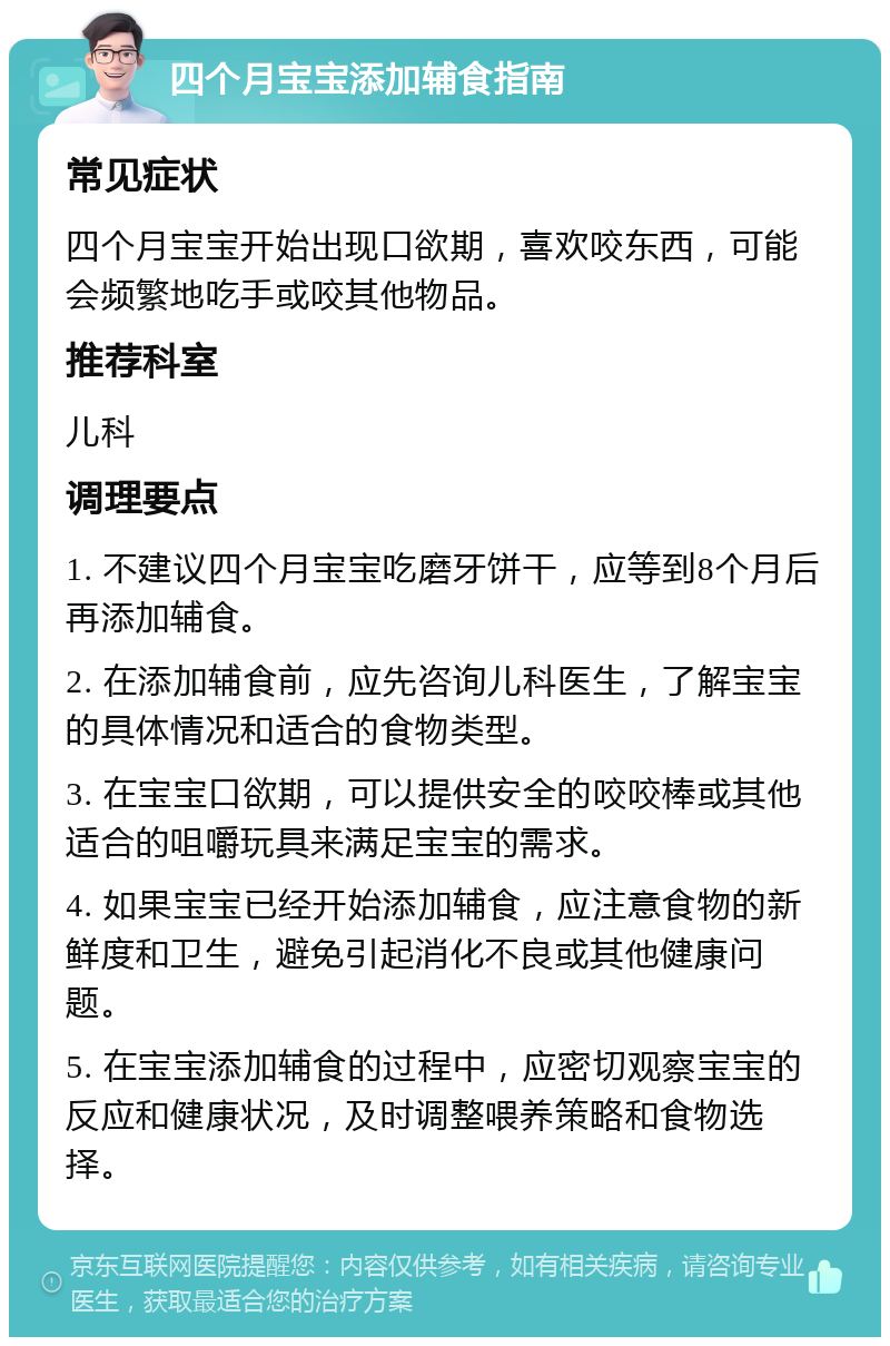 四个月宝宝添加辅食指南 常见症状 四个月宝宝开始出现口欲期，喜欢咬东西，可能会频繁地吃手或咬其他物品。 推荐科室 儿科 调理要点 1. 不建议四个月宝宝吃磨牙饼干，应等到8个月后再添加辅食。 2. 在添加辅食前，应先咨询儿科医生，了解宝宝的具体情况和适合的食物类型。 3. 在宝宝口欲期，可以提供安全的咬咬棒或其他适合的咀嚼玩具来满足宝宝的需求。 4. 如果宝宝已经开始添加辅食，应注意食物的新鲜度和卫生，避免引起消化不良或其他健康问题。 5. 在宝宝添加辅食的过程中，应密切观察宝宝的反应和健康状况，及时调整喂养策略和食物选择。