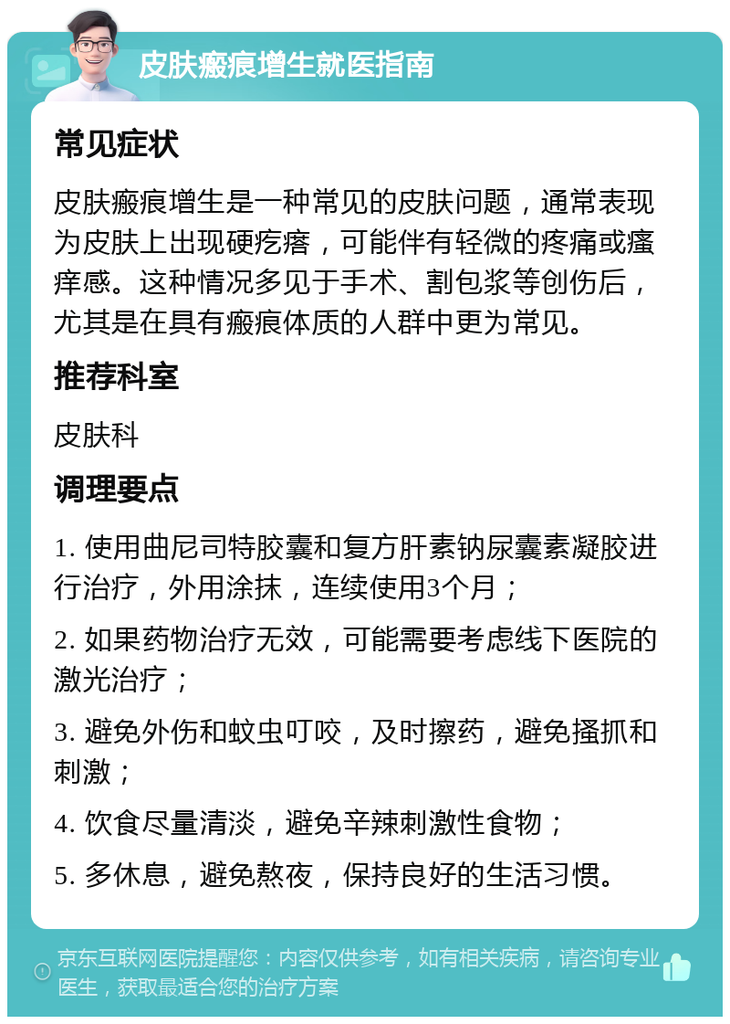 皮肤瘢痕增生就医指南 常见症状 皮肤瘢痕增生是一种常见的皮肤问题，通常表现为皮肤上出现硬疙瘩，可能伴有轻微的疼痛或瘙痒感。这种情况多见于手术、割包浆等创伤后，尤其是在具有瘢痕体质的人群中更为常见。 推荐科室 皮肤科 调理要点 1. 使用曲尼司特胶囊和复方肝素钠尿囊素凝胶进行治疗，外用涂抹，连续使用3个月； 2. 如果药物治疗无效，可能需要考虑线下医院的激光治疗； 3. 避免外伤和蚊虫叮咬，及时擦药，避免搔抓和刺激； 4. 饮食尽量清淡，避免辛辣刺激性食物； 5. 多休息，避免熬夜，保持良好的生活习惯。