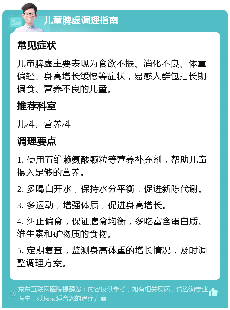 儿童脾虚调理指南 常见症状 儿童脾虚主要表现为食欲不振、消化不良、体重偏轻、身高增长缓慢等症状，易感人群包括长期偏食、营养不良的儿童。 推荐科室 儿科、营养科 调理要点 1. 使用五维赖氨酸颗粒等营养补充剂，帮助儿童摄入足够的营养。 2. 多喝白开水，保持水分平衡，促进新陈代谢。 3. 多运动，增强体质，促进身高增长。 4. 纠正偏食，保证膳食均衡，多吃富含蛋白质、维生素和矿物质的食物。 5. 定期复查，监测身高体重的增长情况，及时调整调理方案。