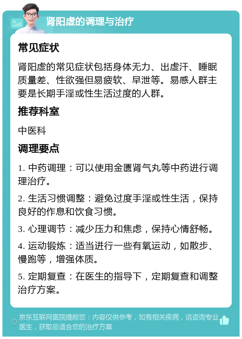 肾阳虚的调理与治疗 常见症状 肾阳虚的常见症状包括身体无力、出虚汗、睡眠质量差、性欲强但易疲软、早泄等。易感人群主要是长期手淫或性生活过度的人群。 推荐科室 中医科 调理要点 1. 中药调理：可以使用金匮肾气丸等中药进行调理治疗。 2. 生活习惯调整：避免过度手淫或性生活，保持良好的作息和饮食习惯。 3. 心理调节：减少压力和焦虑，保持心情舒畅。 4. 运动锻炼：适当进行一些有氧运动，如散步、慢跑等，增强体质。 5. 定期复查：在医生的指导下，定期复查和调整治疗方案。