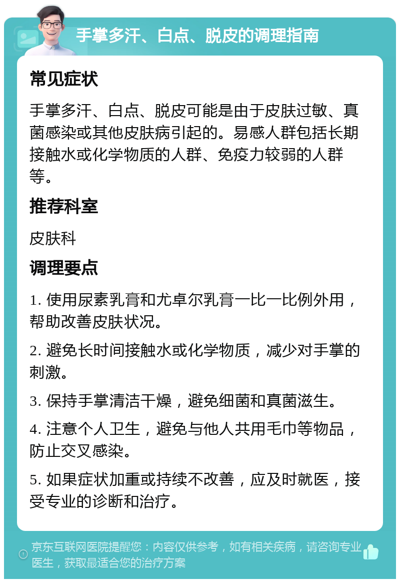 手掌多汗、白点、脱皮的调理指南 常见症状 手掌多汗、白点、脱皮可能是由于皮肤过敏、真菌感染或其他皮肤病引起的。易感人群包括长期接触水或化学物质的人群、免疫力较弱的人群等。 推荐科室 皮肤科 调理要点 1. 使用尿素乳膏和尤卓尔乳膏一比一比例外用，帮助改善皮肤状况。 2. 避免长时间接触水或化学物质，减少对手掌的刺激。 3. 保持手掌清洁干燥，避免细菌和真菌滋生。 4. 注意个人卫生，避免与他人共用毛巾等物品，防止交叉感染。 5. 如果症状加重或持续不改善，应及时就医，接受专业的诊断和治疗。