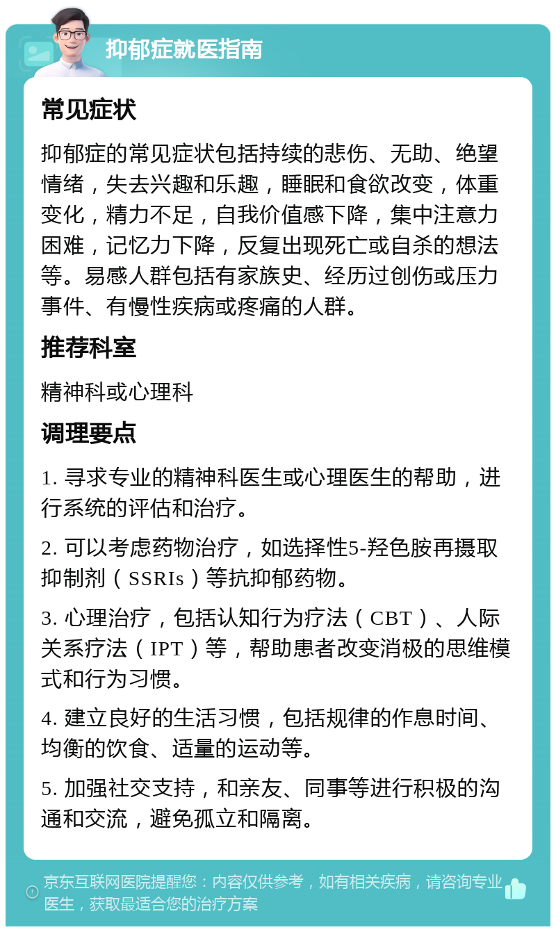 抑郁症就医指南 常见症状 抑郁症的常见症状包括持续的悲伤、无助、绝望情绪，失去兴趣和乐趣，睡眠和食欲改变，体重变化，精力不足，自我价值感下降，集中注意力困难，记忆力下降，反复出现死亡或自杀的想法等。易感人群包括有家族史、经历过创伤或压力事件、有慢性疾病或疼痛的人群。 推荐科室 精神科或心理科 调理要点 1. 寻求专业的精神科医生或心理医生的帮助，进行系统的评估和治疗。 2. 可以考虑药物治疗，如选择性5-羟色胺再摄取抑制剂（SSRIs）等抗抑郁药物。 3. 心理治疗，包括认知行为疗法（CBT）、人际关系疗法（IPT）等，帮助患者改变消极的思维模式和行为习惯。 4. 建立良好的生活习惯，包括规律的作息时间、均衡的饮食、适量的运动等。 5. 加强社交支持，和亲友、同事等进行积极的沟通和交流，避免孤立和隔离。