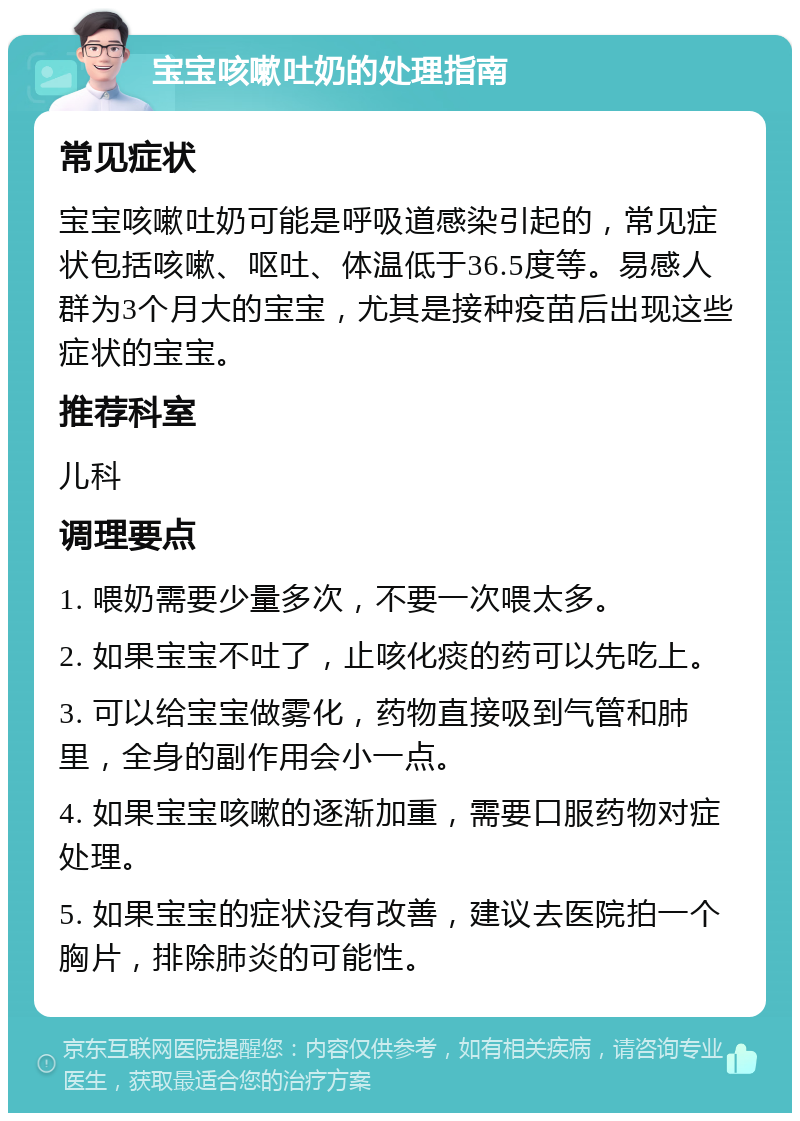 宝宝咳嗽吐奶的处理指南 常见症状 宝宝咳嗽吐奶可能是呼吸道感染引起的，常见症状包括咳嗽、呕吐、体温低于36.5度等。易感人群为3个月大的宝宝，尤其是接种疫苗后出现这些症状的宝宝。 推荐科室 儿科 调理要点 1. 喂奶需要少量多次，不要一次喂太多。 2. 如果宝宝不吐了，止咳化痰的药可以先吃上。 3. 可以给宝宝做雾化，药物直接吸到气管和肺里，全身的副作用会小一点。 4. 如果宝宝咳嗽的逐渐加重，需要口服药物对症处理。 5. 如果宝宝的症状没有改善，建议去医院拍一个胸片，排除肺炎的可能性。