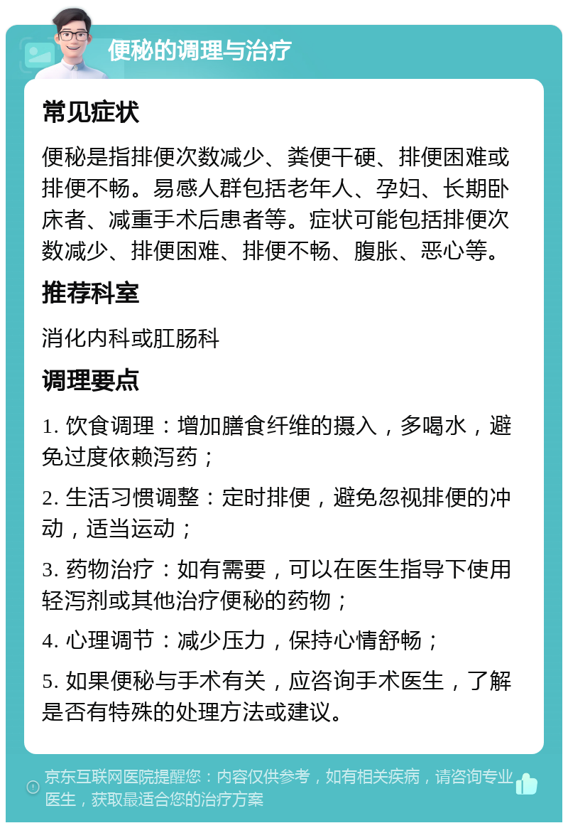 便秘的调理与治疗 常见症状 便秘是指排便次数减少、粪便干硬、排便困难或排便不畅。易感人群包括老年人、孕妇、长期卧床者、减重手术后患者等。症状可能包括排便次数减少、排便困难、排便不畅、腹胀、恶心等。 推荐科室 消化内科或肛肠科 调理要点 1. 饮食调理：增加膳食纤维的摄入，多喝水，避免过度依赖泻药； 2. 生活习惯调整：定时排便，避免忽视排便的冲动，适当运动； 3. 药物治疗：如有需要，可以在医生指导下使用轻泻剂或其他治疗便秘的药物； 4. 心理调节：减少压力，保持心情舒畅； 5. 如果便秘与手术有关，应咨询手术医生，了解是否有特殊的处理方法或建议。