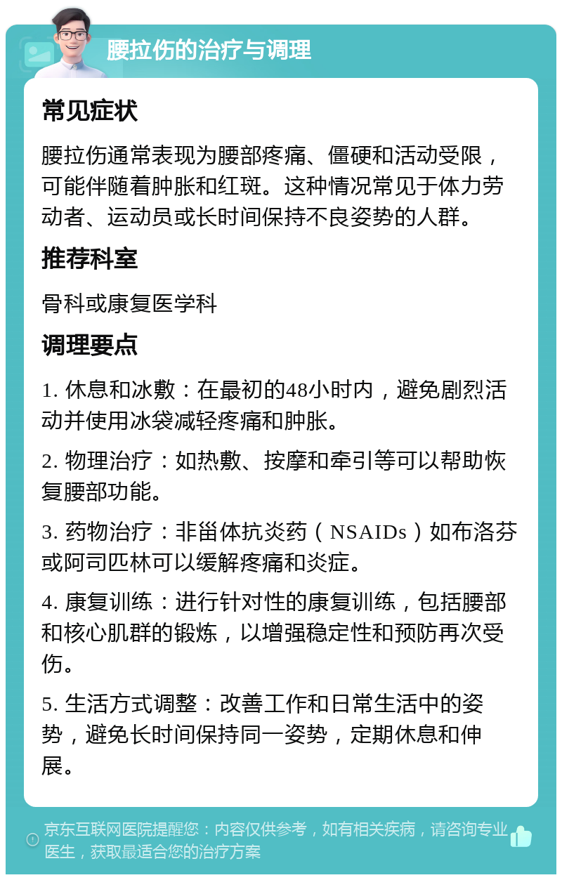 腰拉伤的治疗与调理 常见症状 腰拉伤通常表现为腰部疼痛、僵硬和活动受限，可能伴随着肿胀和红斑。这种情况常见于体力劳动者、运动员或长时间保持不良姿势的人群。 推荐科室 骨科或康复医学科 调理要点 1. 休息和冰敷：在最初的48小时内，避免剧烈活动并使用冰袋减轻疼痛和肿胀。 2. 物理治疗：如热敷、按摩和牵引等可以帮助恢复腰部功能。 3. 药物治疗：非甾体抗炎药（NSAIDs）如布洛芬或阿司匹林可以缓解疼痛和炎症。 4. 康复训练：进行针对性的康复训练，包括腰部和核心肌群的锻炼，以增强稳定性和预防再次受伤。 5. 生活方式调整：改善工作和日常生活中的姿势，避免长时间保持同一姿势，定期休息和伸展。