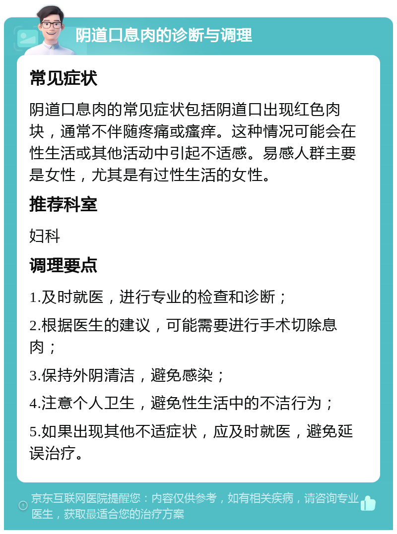 阴道口息肉的诊断与调理 常见症状 阴道口息肉的常见症状包括阴道口出现红色肉块，通常不伴随疼痛或瘙痒。这种情况可能会在性生活或其他活动中引起不适感。易感人群主要是女性，尤其是有过性生活的女性。 推荐科室 妇科 调理要点 1.及时就医，进行专业的检查和诊断； 2.根据医生的建议，可能需要进行手术切除息肉； 3.保持外阴清洁，避免感染； 4.注意个人卫生，避免性生活中的不洁行为； 5.如果出现其他不适症状，应及时就医，避免延误治疗。