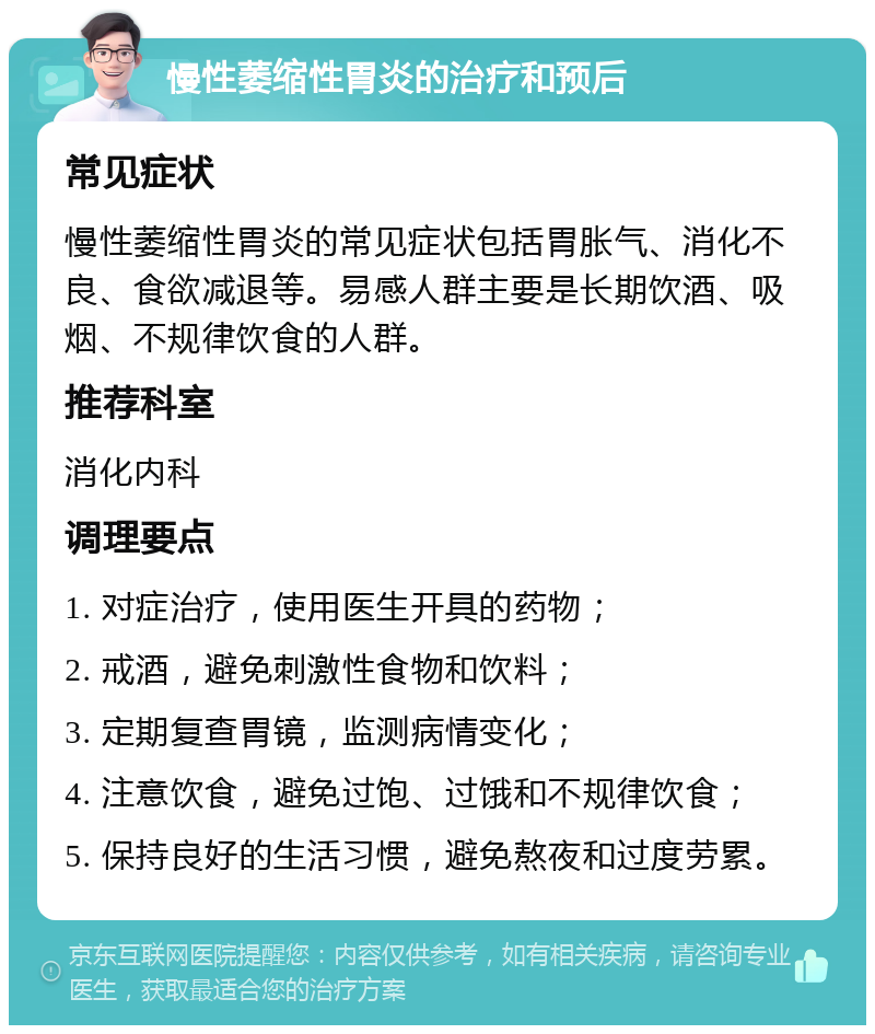 慢性萎缩性胃炎的治疗和预后 常见症状 慢性萎缩性胃炎的常见症状包括胃胀气、消化不良、食欲减退等。易感人群主要是长期饮酒、吸烟、不规律饮食的人群。 推荐科室 消化内科 调理要点 1. 对症治疗，使用医生开具的药物； 2. 戒酒，避免刺激性食物和饮料； 3. 定期复查胃镜，监测病情变化； 4. 注意饮食，避免过饱、过饿和不规律饮食； 5. 保持良好的生活习惯，避免熬夜和过度劳累。