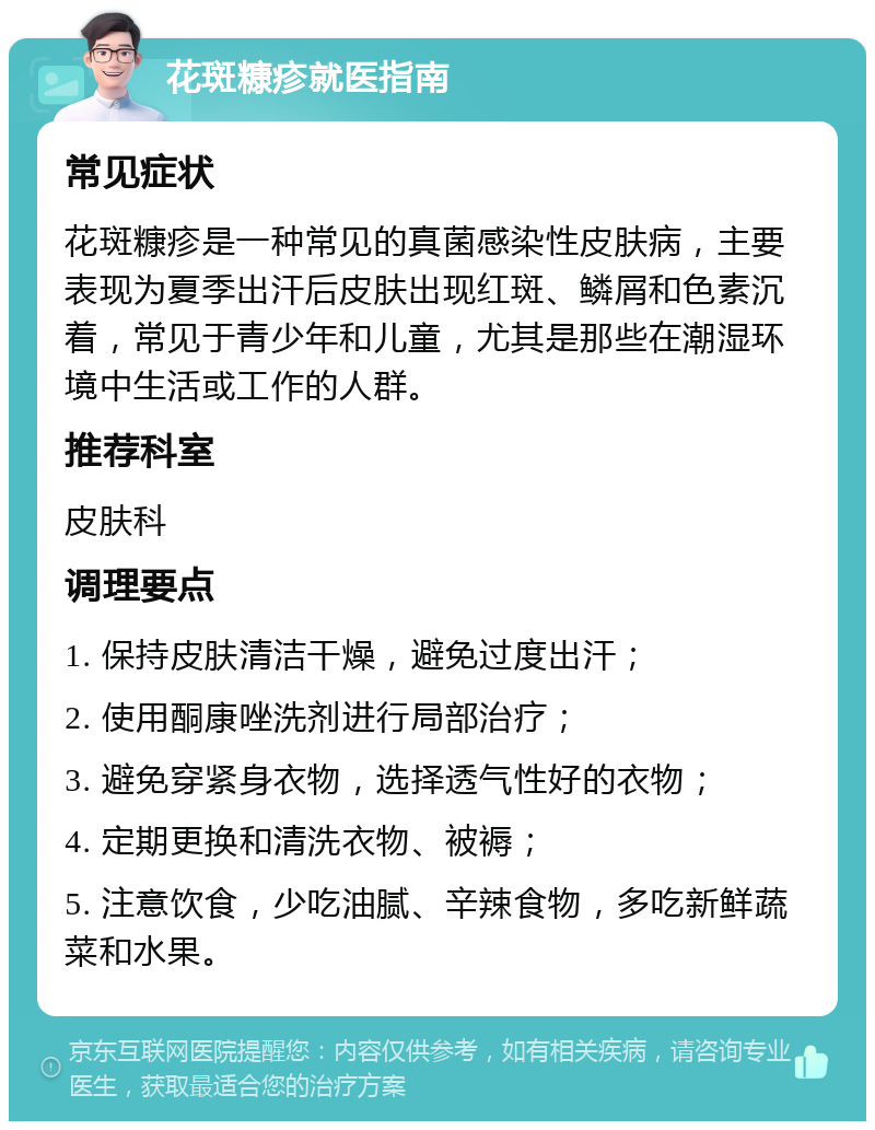 花斑糠疹就医指南 常见症状 花斑糠疹是一种常见的真菌感染性皮肤病，主要表现为夏季出汗后皮肤出现红斑、鳞屑和色素沉着，常见于青少年和儿童，尤其是那些在潮湿环境中生活或工作的人群。 推荐科室 皮肤科 调理要点 1. 保持皮肤清洁干燥，避免过度出汗； 2. 使用酮康唑洗剂进行局部治疗； 3. 避免穿紧身衣物，选择透气性好的衣物； 4. 定期更换和清洗衣物、被褥； 5. 注意饮食，少吃油腻、辛辣食物，多吃新鲜蔬菜和水果。