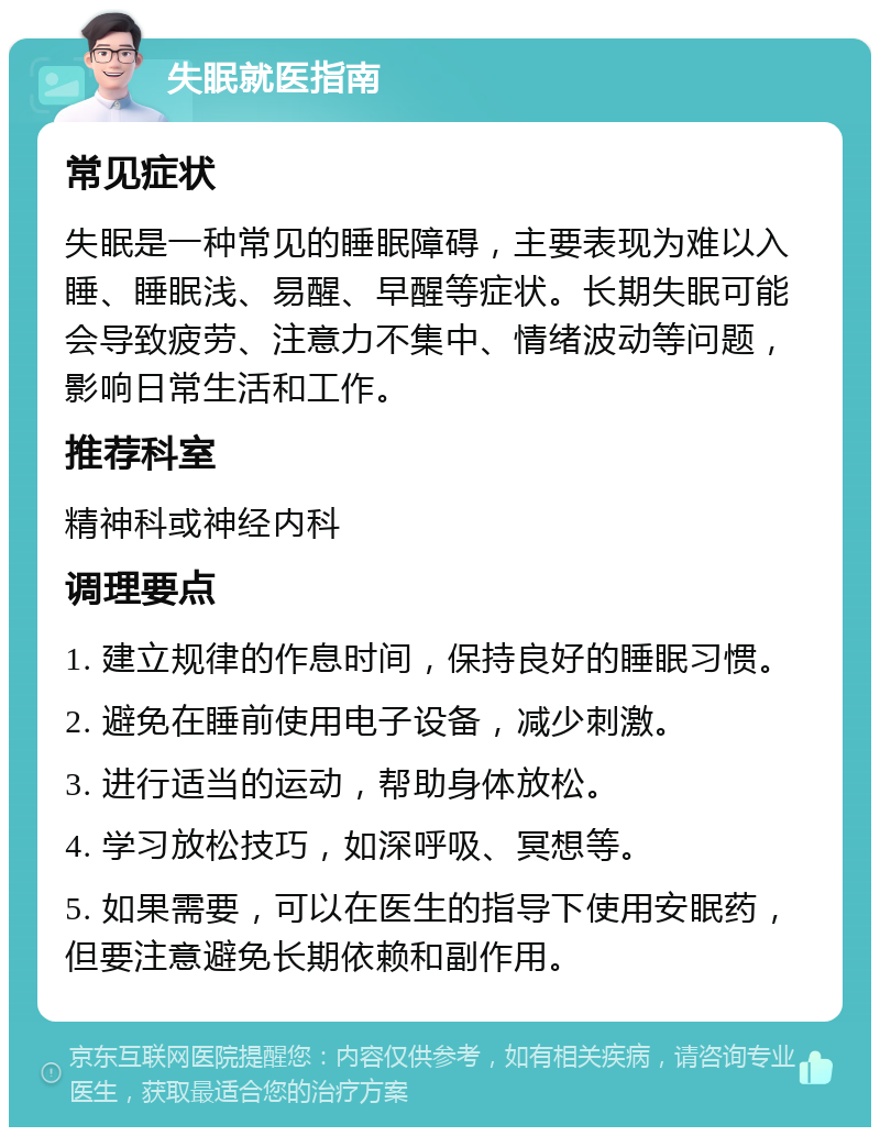 失眠就医指南 常见症状 失眠是一种常见的睡眠障碍，主要表现为难以入睡、睡眠浅、易醒、早醒等症状。长期失眠可能会导致疲劳、注意力不集中、情绪波动等问题，影响日常生活和工作。 推荐科室 精神科或神经内科 调理要点 1. 建立规律的作息时间，保持良好的睡眠习惯。 2. 避免在睡前使用电子设备，减少刺激。 3. 进行适当的运动，帮助身体放松。 4. 学习放松技巧，如深呼吸、冥想等。 5. 如果需要，可以在医生的指导下使用安眠药，但要注意避免长期依赖和副作用。