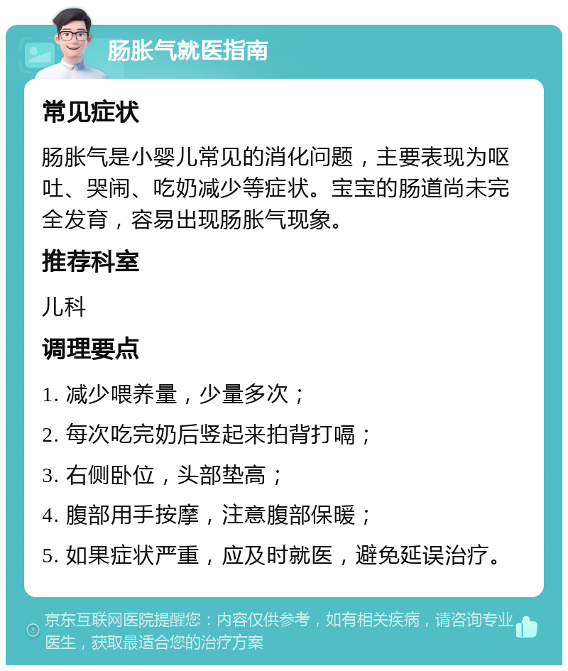 肠胀气就医指南 常见症状 肠胀气是小婴儿常见的消化问题，主要表现为呕吐、哭闹、吃奶减少等症状。宝宝的肠道尚未完全发育，容易出现肠胀气现象。 推荐科室 儿科 调理要点 1. 减少喂养量，少量多次； 2. 每次吃完奶后竖起来拍背打嗝； 3. 右侧卧位，头部垫高； 4. 腹部用手按摩，注意腹部保暖； 5. 如果症状严重，应及时就医，避免延误治疗。