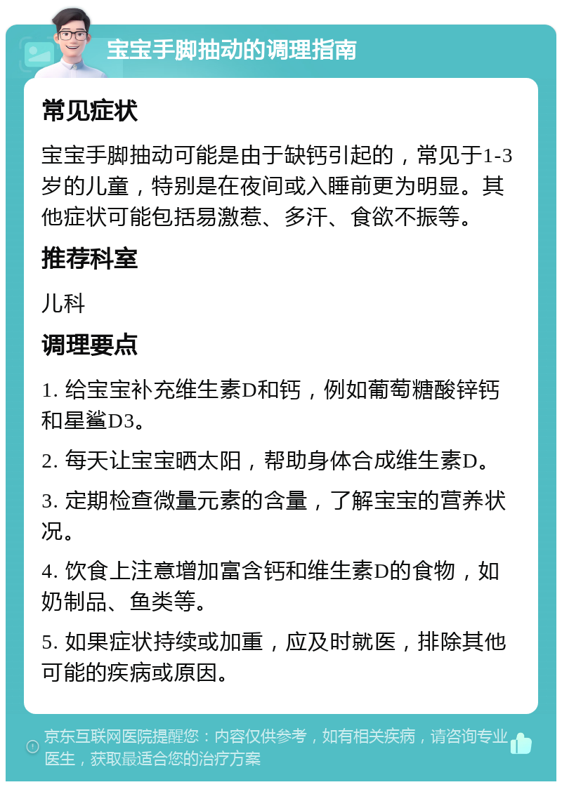 宝宝手脚抽动的调理指南 常见症状 宝宝手脚抽动可能是由于缺钙引起的，常见于1-3岁的儿童，特别是在夜间或入睡前更为明显。其他症状可能包括易激惹、多汗、食欲不振等。 推荐科室 儿科 调理要点 1. 给宝宝补充维生素D和钙，例如葡萄糖酸锌钙和星鲨D3。 2. 每天让宝宝晒太阳，帮助身体合成维生素D。 3. 定期检查微量元素的含量，了解宝宝的营养状况。 4. 饮食上注意增加富含钙和维生素D的食物，如奶制品、鱼类等。 5. 如果症状持续或加重，应及时就医，排除其他可能的疾病或原因。