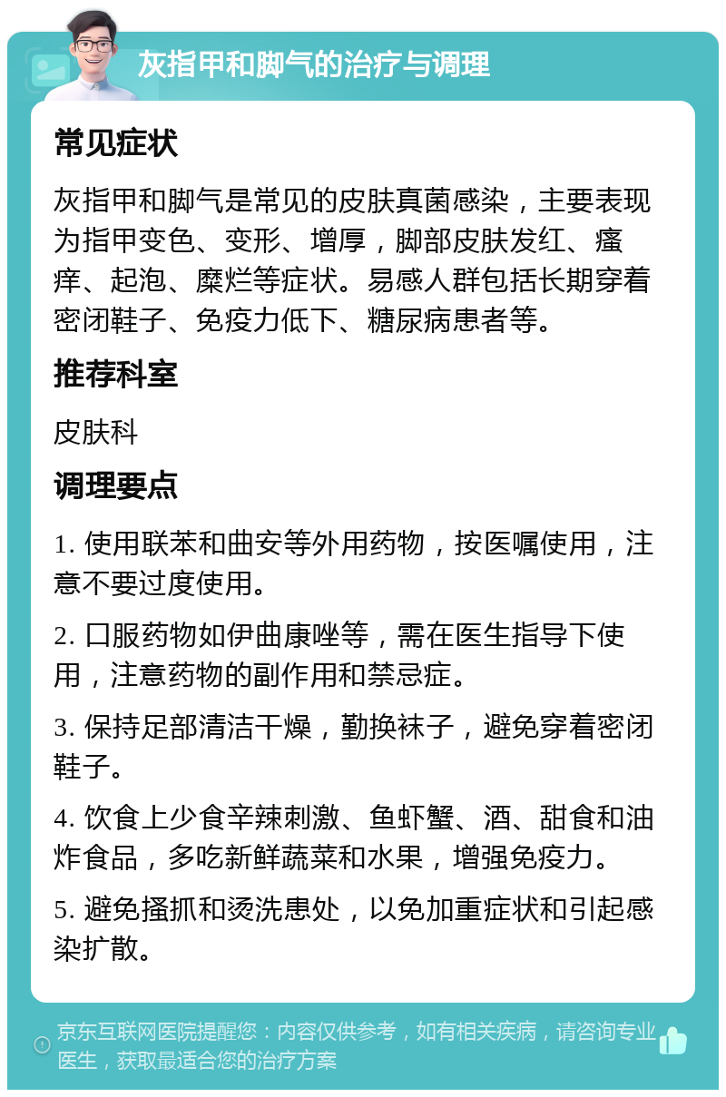 灰指甲和脚气的治疗与调理 常见症状 灰指甲和脚气是常见的皮肤真菌感染，主要表现为指甲变色、变形、增厚，脚部皮肤发红、瘙痒、起泡、糜烂等症状。易感人群包括长期穿着密闭鞋子、免疫力低下、糖尿病患者等。 推荐科室 皮肤科 调理要点 1. 使用联苯和曲安等外用药物，按医嘱使用，注意不要过度使用。 2. 口服药物如伊曲康唑等，需在医生指导下使用，注意药物的副作用和禁忌症。 3. 保持足部清洁干燥，勤换袜子，避免穿着密闭鞋子。 4. 饮食上少食辛辣刺激、鱼虾蟹、酒、甜食和油炸食品，多吃新鲜蔬菜和水果，增强免疫力。 5. 避免搔抓和烫洗患处，以免加重症状和引起感染扩散。