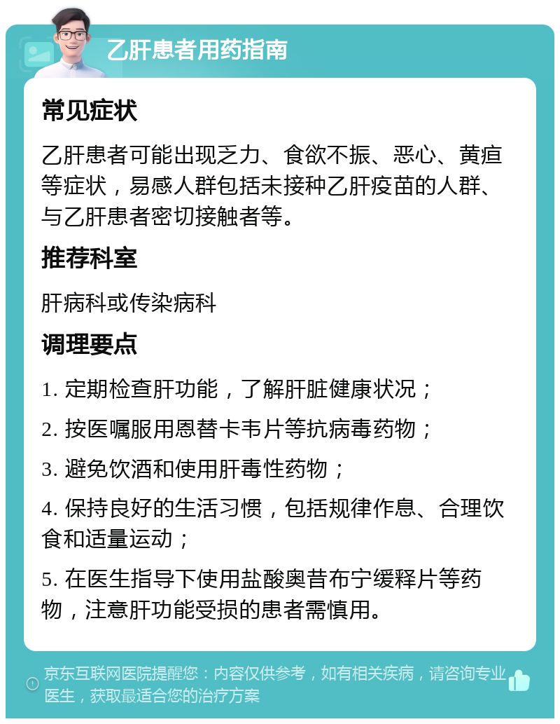 乙肝患者用药指南 常见症状 乙肝患者可能出现乏力、食欲不振、恶心、黄疸等症状，易感人群包括未接种乙肝疫苗的人群、与乙肝患者密切接触者等。 推荐科室 肝病科或传染病科 调理要点 1. 定期检查肝功能，了解肝脏健康状况； 2. 按医嘱服用恩替卡韦片等抗病毒药物； 3. 避免饮酒和使用肝毒性药物； 4. 保持良好的生活习惯，包括规律作息、合理饮食和适量运动； 5. 在医生指导下使用盐酸奥昔布宁缓释片等药物，注意肝功能受损的患者需慎用。