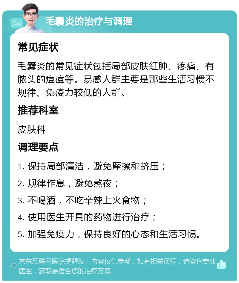 毛囊炎的治疗与调理 常见症状 毛囊炎的常见症状包括局部皮肤红肿、疼痛、有脓头的痘痘等。易感人群主要是那些生活习惯不规律、免疫力较低的人群。 推荐科室 皮肤科 调理要点 1. 保持局部清洁，避免摩擦和挤压； 2. 规律作息，避免熬夜； 3. 不喝酒，不吃辛辣上火食物； 4. 使用医生开具的药物进行治疗； 5. 加强免疫力，保持良好的心态和生活习惯。